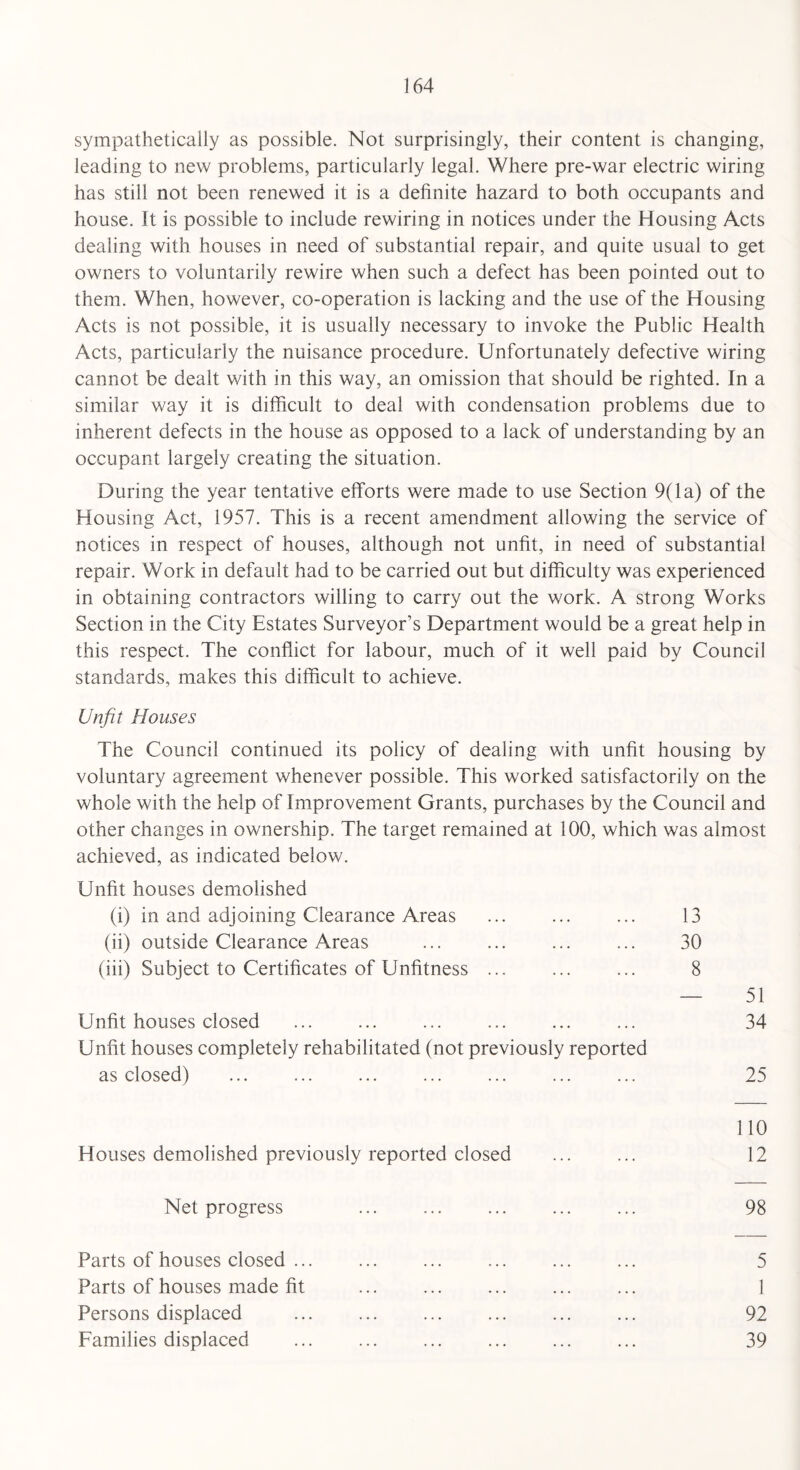 sympathetically as possible. Not surprisingly, their content is changing, leading to new problems, particularly legal. Where pre-war electric wiring has still not been renewed it is a definite hazard to both occupants and house. It is possible to include rewiring in notices under the Housing Acts dealing with houses in need of substantial repair, and quite usual to get owners to voluntarily rewire when such a defect has been pointed out to them. When, however, co-operation is lacking and the use of the Housing Acts is not possible, it is usually necessary to invoke the Public Health Acts, particularly the nuisance procedure. Unfortunately defective wiring cannot be dealt with in this way, an omission that should be righted. In a similar way it is difficult to deal with condensation problems due to inherent defects in the house as opposed to a lack of understanding by an occupant largely creating the situation. During the year tentative efforts were made to use Section 9(1 a) of the Housing Act, 1957. This is a recent amendment allowing the service of notices in respect of houses, although not unfit, in need of substantial repair. Work in default had to be carried out but difficulty was experienced in obtaining contractors willing to carry out the work. A strong Works Section in the City Estates Surveyor’s Department would be a great help in this respect. The conflict for labour, much of it well paid by Council standards, makes this difficult to achieve. Unfit Houses The Council continued its policy of dealing with unfit housing by voluntary agreement whenever possible. This worked satisfactorily on the whole with the help of Improvement Grants, purchases by the Council and other changes in ownership. The target remained at 100, which was almost achieved, as indicated below. Unfit houses demolished (i) in and adjoining Clearance Areas ... ... ... 13 (ii) outside Clearance Areas ... ... ... ... 30 (iii) Subject to Certificates of Unfitness ... ... ... 8 — 51 Unfit houses closed ... ... ... ... ... ... 34 Unfit houses completely rehabilitated (not previously reported as closed) ... . ... ... ... ... 25 110 Houses demolished previously reported closed ... ... 12 Net progress ... ... ... ... ... 98 Parts of houses closed ... ... ... ... ... ... 5 Parts of houses made fit ... ... . ... 1 Persons displaced ... . ... ... ... 92 Families displaced ... ... ... ... ... ... 39