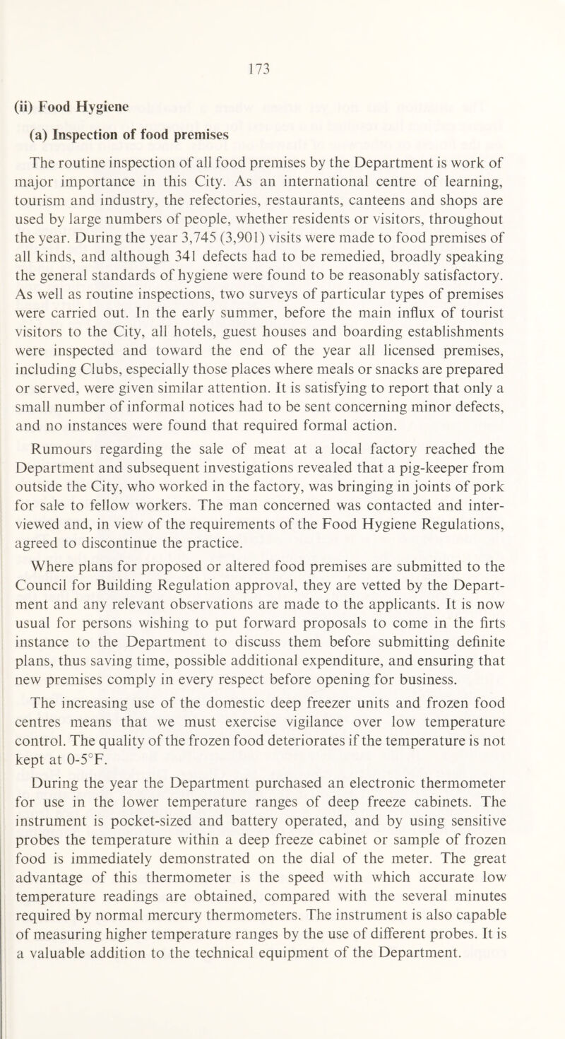(ii) Food Hygiene (a) Inspection of food premises The routine inspection of all food premises by the Department is work of major importance in this City. As an international centre of learning, tourism and industry, the refectories, restaurants, canteens and shops are used by large numbers of people, whether residents or visitors, throughout the year. During the year 3,745 (3,901) visits were made to food premises of all kinds, and although 341 defects had to be remedied, broadly speaking the general standards of hygiene were found to be reasonably satisfactory. As well as routine inspections, two surveys of particular types of premises were carried out. In the early summer, before the main influx of tourist visitors to the City, all hotels, guest houses and boarding establishments were inspected and toward the end of the year all licensed premises, including Clubs, especially those places where meals or snacks are prepared or served, were given similar attention. It is satisfying to report that only a small number of informal notices had to be sent concerning minor defects, and no instances were found that required formal action. Rumours regarding the sale of meat at a local factory reached the Department and subsequent investigations revealed that a pig-keeper from outside the City, who worked in the factory, was bringing in joints of pork for sale to fellow workers. The man concerned was contacted and inter¬ viewed and, in view of the requirements of the Food Hygiene Regulations, agreed to discontinue the practice. Where plans for proposed or altered food premises are submitted to the Council for Building Regulation approval, they are vetted by the Depart¬ ment and any relevant observations are made to the applicants. It is now usual for persons wishing to put forward proposals to come in the Arts instance to the Department to discuss them before submitting definite plans, thus saving time, possible additional expenditure, and ensuring that new premises comply in every respect before opening for business. The increasing use of the domestic deep freezer units and frozen food centres means that we must exercise vigilance over low temperature control. The quality of the frozen food deteriorates if the temperature is not kept at 0-5°F. During the year the Department purchased an electronic thermometer for use in the lower temperature ranges of deep freeze cabinets. The instrument is pocket-sized and battery operated, and by using sensitive probes the temperature within a deep freeze cabinet or sample of frozen food is immediately demonstrated on the dial of the meter. The great advantage of this thermometer is the speed with which accurate low temperature readings are obtained, compared with the several minutes required by normal mercury thermometers. The instrument is also capable of measuring higher temperature ranges by the use of different probes. It is a valuable addition to the technical equipment of the Department.