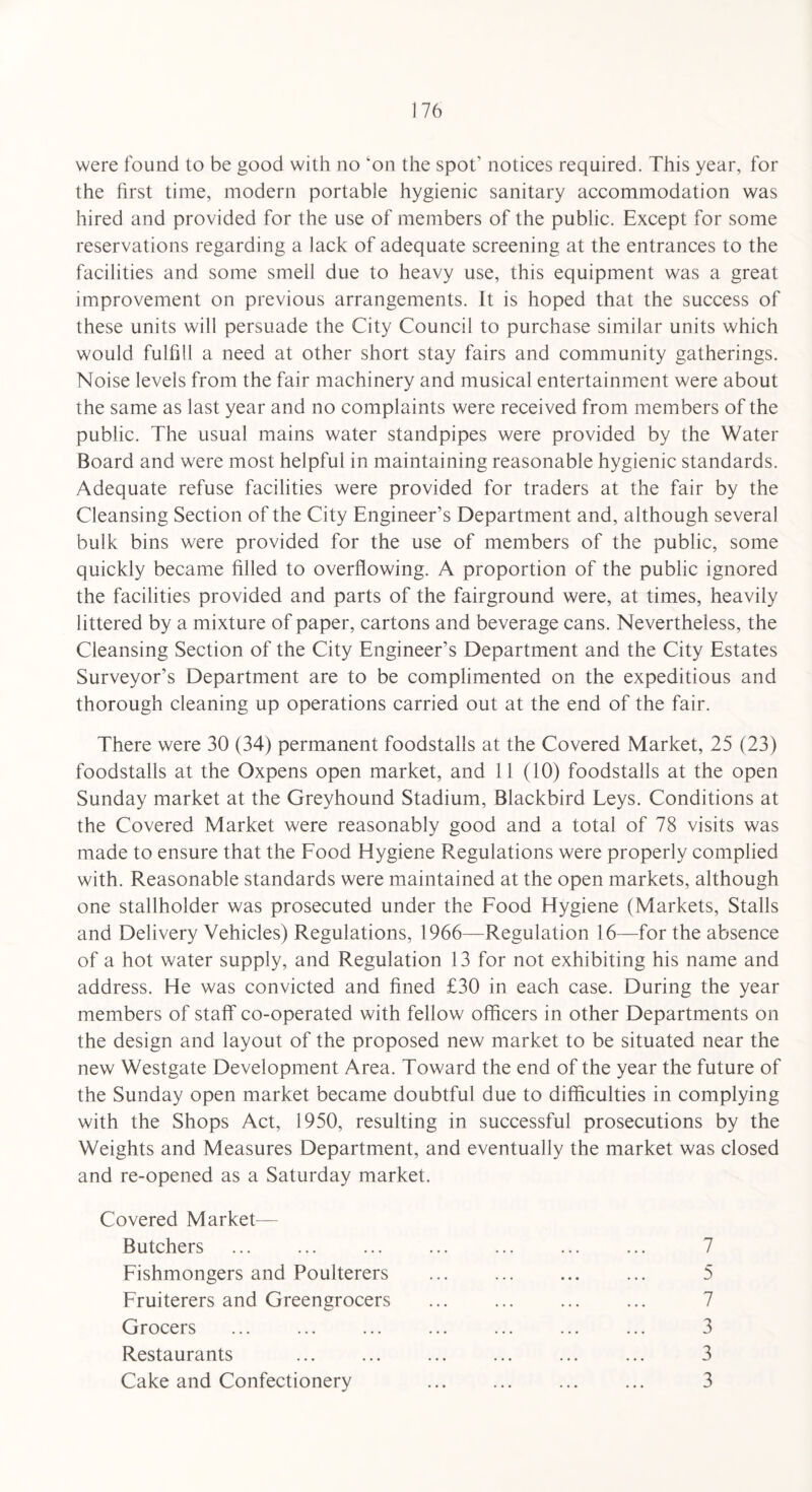 were found to be good with no ‘on the spot1 notices required. This year, for the first time, modern portable hygienic sanitary accommodation was hired and provided for the use of members of the public. Except for some reservations regarding a lack of adequate screening at the entrances to the facilities and some smell due to heavy use, this equipment was a great improvement on previous arrangements. It is hoped that the success of these units will persuade the City Council to purchase similar units which would fulfill a need at other short stay fairs and community gatherings. Noise levels from the fair machinery and musical entertainment were about the same as last year and no complaints were received from members of the public. The usual mains water standpipes were provided by the Water Board and were most helpful in maintaining reasonable hygienic standards. Adequate refuse facilities were provided for traders at the fair by the Cleansing Section of the City Engineer’s Department and, although several bulk bins were provided for the use of members of the public, some quickly became filled to overflowing. A proportion of the public ignored the facilities provided and parts of the fairground were, at times, heavily littered by a mixture of paper, cartons and beverage cans. Nevertheless, the Cleansing Section of the City Engineer’s Department and the City Estates Surveyor’s Department are to be complimented on the expeditious and thorough cleaning up operations carried out at the end of the fair. There were 30 (34) permanent foodstalls at the Covered Market, 25 (23) foodstalls at the Oxpens open market, and 11 (10) foodstalls at the open Sunday market at the Greyhound Stadium, Blackbird Leys. Conditions at the Covered Market were reasonably good and a total of 78 visits was made to ensure that the Food Hygiene Regulations were properly complied with. Reasonable standards were maintained at the open markets, although one stallholder was prosecuted under the Food Hygiene (Markets, Stalls and Delivery Vehicles) Regulations, 1966—Regulation 16—for the absence of a hot water supply, and Regulation 13 for not exhibiting his name and address. He was convicted and fined £30 in each case. During the year members of staff co-operated with fellow officers in other Departments on the design and layout of the proposed new market to be situated near the new Westgate Development Area. Toward the end of the year the future of the Sunday open market became doubtful due to difficulties in complying with the Shops Act, 1950, resulting in successful prosecutions by the Weights and Measures Department, and eventually the market was closed and re-opened as a Saturday market. Covered Market— Butchers Fishmongers and Poulterers Fruiterers and Greengrocers Grocers Restaurants Cake and Confectionery 7 5 7 3 3 3