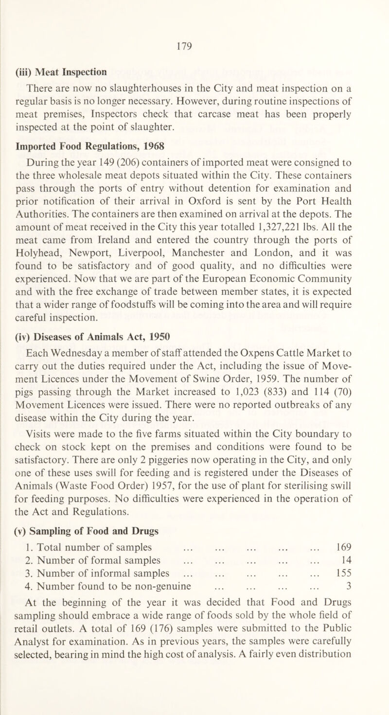 (iii) Meat Inspection There are now no slaughterhouses in the City and meat inspection on a regular basis is no longer necessary. However, during routine inspections of meat premises, Inspectors check that carcase meat has been properly inspected at the point of slaughter. Imported Food Regulations, 1968 During the year 149 (206) containers of imported meat were consigned to the three wholesale meat depots situated within the City. These containers pass through the ports of entry without detention for examination and prior notification of their arrival in Oxford is sent by the Port Health Authorities. The containers are then examined on arrival at the depots. The amount of meat received in the City this year totalled 1,327,221 lbs. All the meat came from Ireland and entered the country through the ports of Holyhead, Newport, Liverpool, Manchester and London, and it was found to be satisfactory and of good quality, and no difficulties were experienced. Now that we are part of the European Economic Community and with the free exchange of trade between member states, it is expected that a wider range of foodstuffs will be coming into the area and will require careful inspection. (iv) Diseases of Animals Act, 1950 Each Wednesday a member of staff attended the Oxpens Cattle Market to carry out the duties required under the Act, including the issue of Move¬ ment Licences under the Movement of Swine Order, 1959. The number of pigs passing through the Market increased to 1,023 (833) and 114 (70) Movement Licences were issued. There were no reported outbreaks of any disease within the City during the year. Visits were made to the five farms situated within the City boundary to check on stock kept on the premises and conditions were found to be satisfactory. There are only 2 piggeries now operating in the City, and only one of these uses swill for feeding and is registered under the Diseases of Animals (Waste Food Order) 1957, for the use of plant for sterilising swill for feeding purposes. No difficulties were experienced in the operation of the Act and Regulations. (v) Sampling of Food and Drugs 1. Total number of samples ... ... ... ... ... 169 2. Number of formal samples ... ... ... ... ... 14 3. Number of informal samples ... ... ... ... ... 155 4. Number found to be non-genuine ... ... ... ... 3 At the beginning of the year it was decided that Food and Drugs sampling should embrace a wide range of foods sold by the whole field of retail outlets. A total of 169 (176) samples were submitted to the Public Analyst for examination. As in previous years, the samples were carefully selected, bearing in mind the high cost of analysis. A fairly even distribution