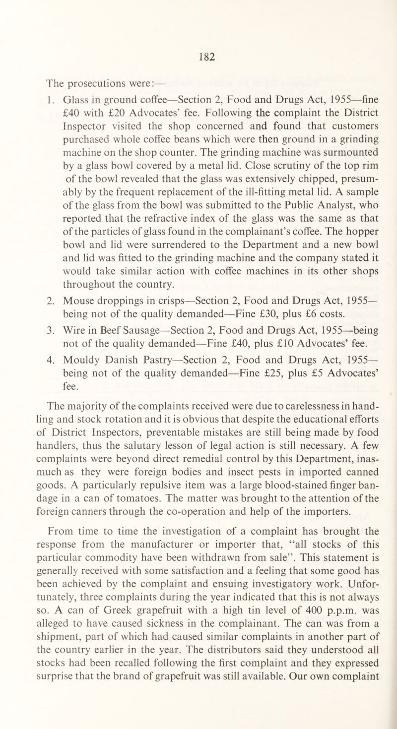 The prosecutions were:— 1. Glass in ground coffee—Section 2, Food and Drugs Act, 1955—fine £40 with £20 Advocates’ fee. Following the complaint the District Inspector visited the shop concerned and found that customers purchased whole coffee beans which were then ground in a grinding machine on the shop counter. The grinding machine was surmounted by a glass bowl covered by a metal lid. Close scrutiny of the top rim of the bowl revealed that the glass was extensively chipped, presum¬ ably by the frequent replacement of the ill-fitting metal lid. A sample of the glass from the bowl was submitted to the Public Analyst, who reported that the refractive index of the glass was the same as that of the particles of glass found in the complainant’s coffee. The hopper bowl and lid were surrendered to the Department and a new bowl and lid was fitted to the grinding machine and the company stated it would take similar action with coffee machines in its other shops throughout the country. 2. Mouse droppings in crisps—Section 2, Food and Drugs Act, 1955- being not of the quality demanded—Fine £30, plus £6 costs. 3. Wire in Beef Sausage—Section 2, Food and Drugs Act, 1955—being not of the quality demanded—Fine £40, plus £10 Advocates’ fee. 4. Mouldy Danish Pastry—Section 2, Food and Drugs Act, 1955— being not of the quality demanded—Fine £25, plus £5 Advocates’ fee. The majority of the complaints received were due to carelessness in hand¬ ling and stock rotation and it is obvious that despite the educational efforts of District Inspectors, preventable mistakes are still being made by food handlers, thus the salutary lesson of legal action is still necessary. A few complaints were beyond direct remedial control by this Department, inas¬ much as they were foreign bodies and insect pests in imported canned goods. A particularly repulsive item was a large blood-stained finger ban¬ dage in a can of tomatoes. The matter was brought to the attention of the foreign canners through the co-operation and help of the importers. From time to time the investigation of a complaint has brought the response from the manufacturer or importer that, “all stocks of this particular commodity have been withdrawn from sale”. This statement is generally received with some satisfaction and a feeling that some good has been achieved by the complaint and ensuing investigatory work. Unfor¬ tunately, three complaints during the year indicated that this is not always so. A can of Greek grapefruit with a high tin level of 400 p.p.m. was alleged to have caused sickness in the complainant. The can was from a shipment, part of which had caused similar complaints in another part of the country earlier in the year. The distributors said they understood all stocks had been recalled following the first complaint and they expressed surprise that the brand of grapefruit was still available. Our own complaint