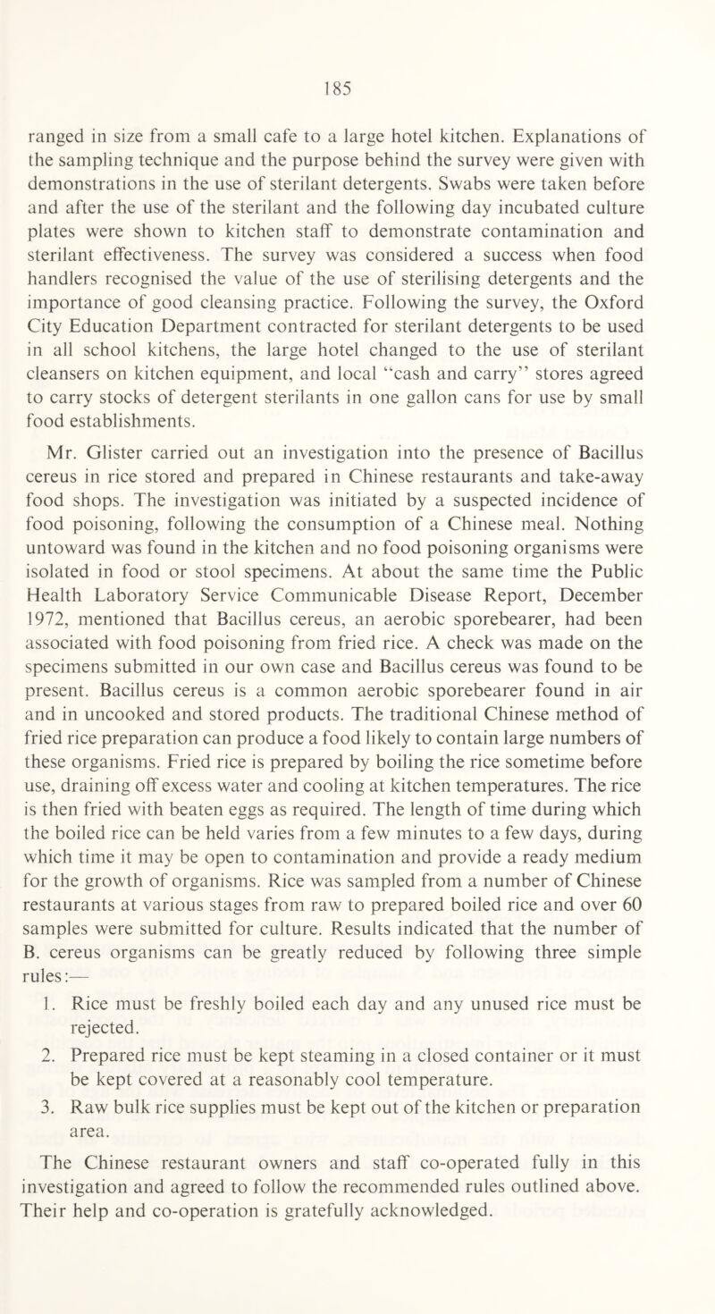 ranged in size from a small cafe to a large hotel kitchen. Explanations of the sampling technique and the purpose behind the survey were given with demonstrations in the use of sterilant detergents. Swabs were taken before and after the use of the sterilant and the following day incubated culture plates were shown to kitchen staff to demonstrate contamination and sterilant effectiveness. The survey was considered a success when food handlers recognised the value of the use of sterilising detergents and the importance of good cleansing practice. Following the survey, the Oxford City Education Department contracted for sterilant detergents to be used in all school kitchens, the large hotel changed to the use of sterilant cleansers on kitchen equipment, and local “cash and carry” stores agreed to carry stocks of detergent sterilants in one gallon cans for use by small food establishments. Mr. Glister carried out an investigation into the presence of Bacillus cereus in rice stored and prepared in Chinese restaurants and take-away food shops. The investigation was initiated by a suspected incidence of food poisoning, following the consumption of a Chinese meal. Nothing untoward was found in the kitchen and no food poisoning organisms were isolated in food or stool specimens. At about the same time the Public Health Laboratory Service Communicable Disease Report, December 1972, mentioned that Bacillus cereus, an aerobic sporebearer, had been associated with food poisoning from fried rice. A check was made on the specimens submitted in our own case and Bacillus cereus was found to be present. Bacillus cereus is a common aerobic sporebearer found in air and in uncooked and stored products. The traditional Chinese method of fried rice preparation can produce a food likely to contain large numbers of these organisms. Fried rice is prepared by boiling the rice sometime before use, draining off excess water and cooling at kitchen temperatures. The rice is then fried with beaten eggs as required. The length of time during which the boiled rice can be held varies from a few minutes to a few days, during which time it may be open to contamination and provide a ready medium for the growth of organisms. Rice was sampled from a number of Chinese restaurants at various stages from raw to prepared boiled rice and over 60 samples were submitted for culture. Results indicated that the number of B. cereus organisms can be greatly reduced by following three simple rules:— 1. Rice must be freshly boiled each day and any unused rice must be rejected. 2. Prepared rice must be kept steaming in a closed container or it must be kept covered at a reasonably cool temperature. 3. Raw bulk rice supplies must be kept out of the kitchen or preparation area. The Chinese restaurant owners and staff co-operated fully in this investigation and agreed to follow the recommended rules outlined above. Their help and co-operation is gratefully acknowledged.