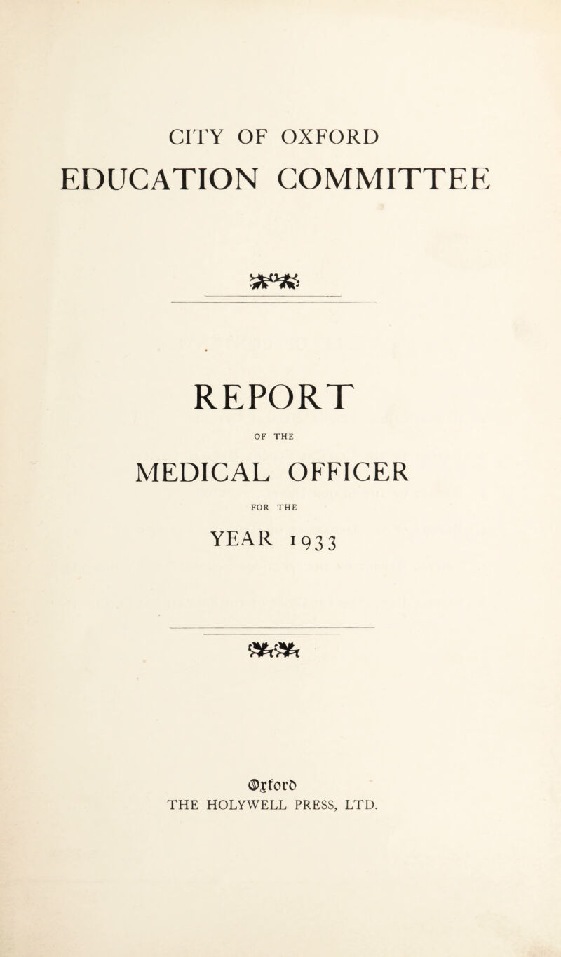 CITY OF OXFORD EDUCATION COMMITTEE 5*3S5 REPORT OF THE MEDICAL OFFICER FOR THE YEAR 1933 ©jfOL'Ci THE HOLYWELL PRESS, LTD.