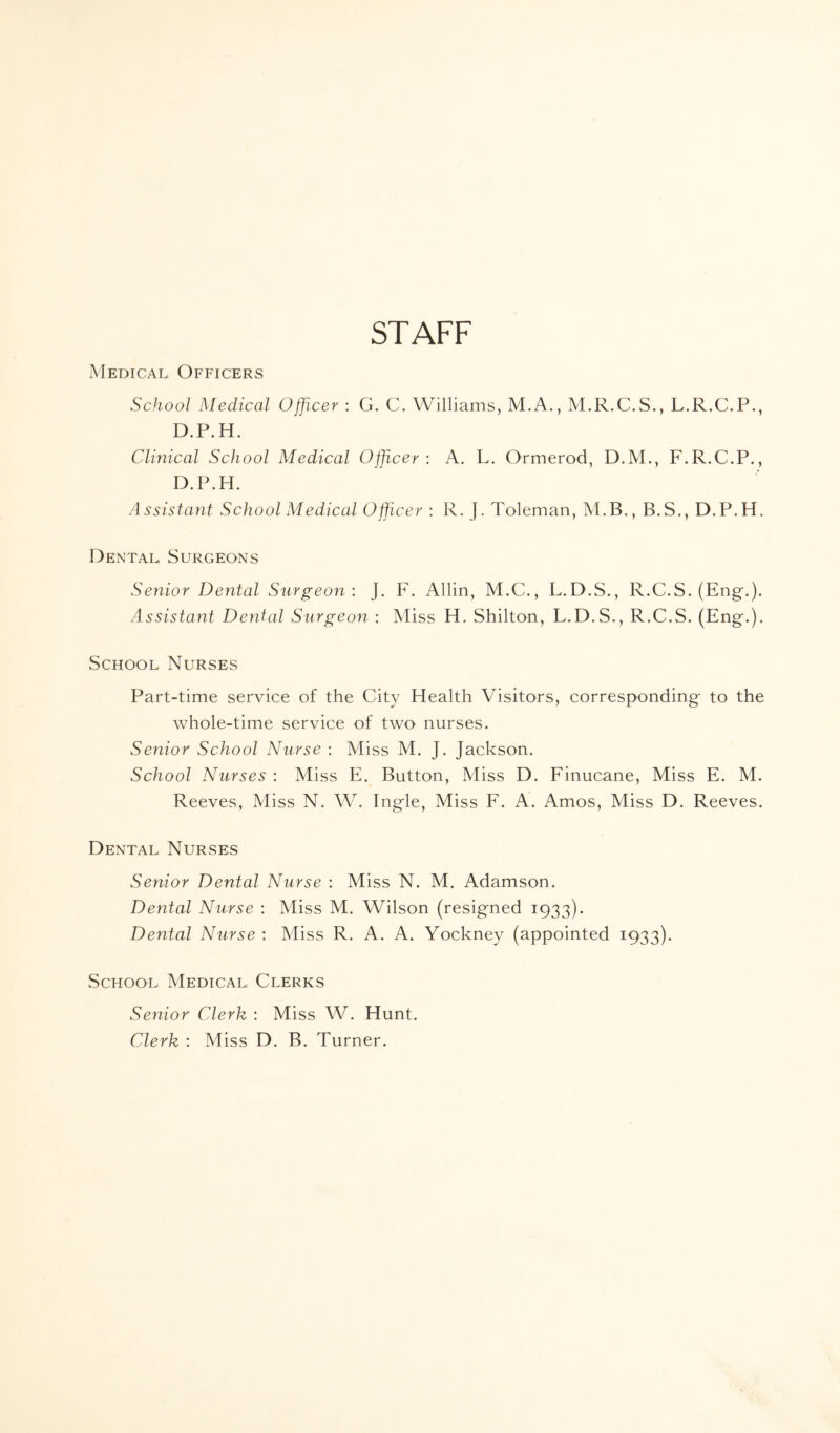 STAFF Medical, Officers School Medical Officer : G. C. Williams, M.A., M.R.C.S., L.R.C.P., D.P.H. Clinical School Medical Officer: A. L. Ormerod, D.M., F.R.C.P., D.P.H. Assistant School Medical Officer : R. J. Toleman, M.B., B.S., D.P.H. Dental Surgeons Senior Dental Surgeon : J. F. Allin, M.C., L.D.S., R.C.S. (Eng-.). Assistant Dental Surgeon : Miss H. Shilton, L.D.S., R.C.S. (Eng.). School Nurses Part-time service of the City Health Visitors, corresponding to the whole-time service of two nurses. Senior School Nurse : Miss M. J. Jackson. School Nurses : Miss E. Button, Miss D. Finucane, Miss E. M. Reeves, Miss N. W. Ingle, Miss F. A. Amos, Miss D. Reeves. Dental, Nurses Senior Dental Nurse : Miss N. M. Adamson. Dental Nurse : Miss M. Wilson (resigned 1933). Dental Nurse : Miss R. A. A. Yockney (appointed 1933). School, Medical, Clerks Senior Clerk : Miss W. Hunt. Clerk : Miss D. B. Turner.