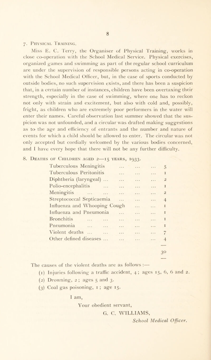 7. Physical Training. Miss E. C. Terry, the Organiser of Physical Training, works in close co-operation with the School Medical Service. Physical exercises, organized games and swimming as part of the regular school curriculum are under the supervision of responsible persons acting in co-operation with the School Medical Officer, but, in the case of sports conducted by outside bodies, no such supervision exists, and there has been a suspicion that, in a certain number of instances, children have been overtaxing their strength, especially in the case of swimming, where one has to reckon not only with strain and excitement, but also with cold and, possibly, fright, as children who are extremely poor performers in the water will enter their names. Careful observation last summer showed that the sus¬ picion was not unfounded, and a circular was drafted making suggestions as to the age and efficiency of entrants and the number and nature of events for which a child should be allowed to enter. The circular was not only accepted but cordially welcomed by the various bodies concerned, and I have every hope that there will not be any further difficulty. 8. Deaths of Children aged 2—15 years, 1933. Tuberculous Meningitis ... ... ... 5 Tuberculous Peritonitis ... ... ... 1 Diphtheria (laryngeal) ... ... ... ... 2 Polio-encephalitis ... ... ... ... 1 Meningitis ... ... ... ... ... 2 Streptococcal Septicaemia ... ... ... 4 Influenza and Whooping Cough ... ... 1 Influenza and Pneumonia ... ... ... 1 Bronchitis ... ... ... ... ... 1 Pneumonia ... ... ... ... ... 1 Violent deaths ... ... ... ... ... 7 Other defined diseases ... ... ... ... 4 3° The causes of the violent deaths are as follows :— (1) Injuries following a traffic accident, 4; ages 15, 6, 6 and 2. (2) Drowning, 2 ; ages 5 and 3. (3) Coal gas poisoning, 1 ; age 15. I am, Your obedient servant, G. C. WILLIAMS, School Medical Officer.