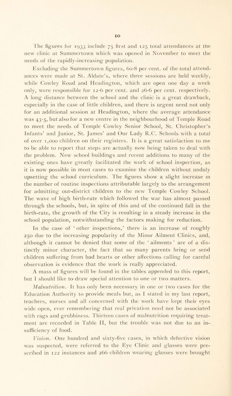 IO The figures for 1933 include 75 first and 125 total attendances at the new clinic at Summertown which was opened in November to meet the needs of the rapidly-increasing population. Excluding the Summertown figures, 6o-8 per cent, of the total attend¬ ances were made at St. Aldate’s, where three sessions are held weekly, while Cowley Road and Headington, which are open one day a week only, were responsible for 12-6 per cent, and 26*6 per cent, respectively. A long distance between the school and the clinic is a g'reat drawback, especially in the case of little children, and there is urgent need not only for an additional session at Headington, where the average attendance was 43*5, but also for a new centre in the neighbourhood of Temple Road to meet the needs of Temple Cowley Senior School, St. Christopher’s Infants’ and Junior, St. James’ and Our Lady R.C. Schools with a total of over 1,000 children on their registers. It is a great satisfaction to me to be able to report that steps are actually now being taken to deal with the problem. New school buildings and recent additions to many of the existing ones have greatly facilitated the work of school inspection, as it is now possible in most cases to examine the children without unduly upsetting the school curriculum. The figures show a slight increase in the number of routine inspections attributable largely to the arrangement for admitting out-district children to the new Temple Cowley School. The wave of high birth-rate which followed the war has almost passed through the schools, but, in spite of this and of the continued fall in the birth-rate, the growth of the City is resulting in a steady increase in the school population, notwithstanding the factors making for reduction. In the case of ‘other inspections,’ there is an increase of roughly 250 due to the increasing popularity of the Minor Ailment Clinics, and, although it cannot be denied that some of the ‘ ailments ’ are of a dis¬ tinctly minor character, the fact that so many parents bring or send children suffering from bad hearts or other affections calling for careful observation is evidence that the work is really appreciated. A mass of figures will be found in the tables appended to this report, but I should like to draw special attention to one or two matters. Malnutrition. It has only been necessary in one or two cases for the Education Authority to provide meals but, as I stated in my last report, teachers, nurses and all concerned with the work have kept their eyes wide open, ever remembering that real privation need not be associated with rags and grubbiness. Thirteen cases of malnutrition requiring treat¬ ment are recorded in Table II, but the trouble was not due to an in¬ sufficiency of food. Vision. One hundred and sixty-five cases, in which defective vision was suspected, were referred to the Eye Clinic and glasses were pre¬ scribed in 122 instances and 266 children wearing glasses were brought