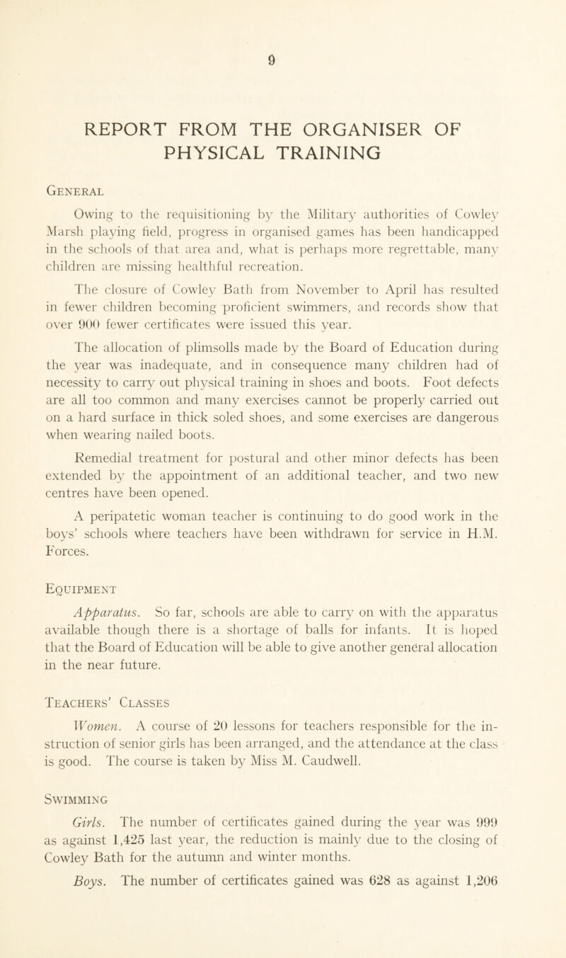 REPORT FROM THE ORGANISER OF PHYSICAL TRAINING General Owing to the requisitioning b} the Military authorities of Cowley IVlarsh playing held, progress in organised games has been handicapped in the schools of that area and, what is perhaps more regrettable, maipy children are missing healthful recreation. The closure of Cowley Bath from November to April has resulted in fewer children becoming prohcient swimmers, and records show that over 900 fewer certihcates were issued this year. The allocation of plimsolls made by the Board of Education during the year was inadequate, and in consequence many children had of necessity to carry out physical training in shoes and boots. Foot defects are all too common and many exercises cannot be properly carried out on a hard surface in thick soled shoes, and some exercises are dangerous when wearing nailed boots. Remedial treatment for postural and other minor defects has been extended by the appointment of an additional teacher, and two new centres have been opened. A peripatetic woman teacher is continuing to do good work in the boys’ schools where teachers have been withdrawn for service in H.M. Forces. Equipment Apparatus. So far, schools are able to carry on with the apparatus available though there is a shortage of balls for infants. It is hoped that the Board of Education will be able to give another general allocation in the near future. Teachers’ Classes Women. A course of 20 lessons for teachers respon.sible for the in¬ struction of senior girls has been arranged, and the attendance at the class is good. The course is taken by Miss M. Caudwell. Swimming Girls. The number of certificates gained during the year was 999 as against 1,425 last year, the reduction is mainly due to the closing of Cowley Bath for the autumn and winter months. Boys. The number of certificates gained was 628 as against 1,206