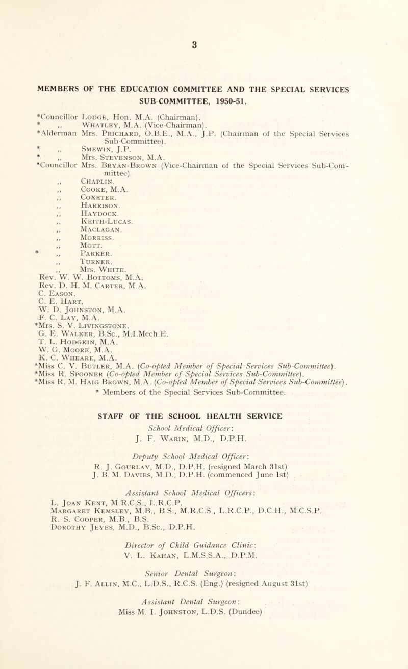 MEMBERS OF THE EDUCATION COMMITTEE AND THE SPECIAL SERVICES SUB COMMITTEE, 1950-51. ^Councillor Lodge, Hon. M.A. (Chairman). * ,, Whatley, M.A. (Vice-Chairman). *Alderman Mrs. Prichard, O.B.E., M.A., J.P. (Chairman of the Special Services Sub-Committee). * ,, Smewin, J.P. * ,, Mrs. Stevenson, M.A. ^Councillor Mrs. Bryan-Brown (Vice-Chairman of the Special Services Sub-Com¬ mittee) ,, Chaplin. ,, Cooke, M.A. ,, Coxeter. ,, Harrison. ,, Haydock. ,, Keith-Lucas. ,, Maclagan. ,, Morriss. ,, Mott. * ,, Parker. ,, Turner. ,, Mrs. White. Rev. W. W. Bottoms, M.A. Rev. D. H. M. Carter, M.A. C. Eason. C. E. Hart. W. D. Johnston, M.A. F. C. Lay, M.A. *Mrs. S. V. Livingstone. G. E. Walker, B.Sc., M.I.Mech.E. T. L. Hodgkin, M.A. W. G. Moore, M.A. K. C. Wheare, M.A. *Miss C. V. Butler, M.A. (Co-opted Member of Special Services Sub-Committee). *Miss R. Spooner (Co-opted Member of Special Services Sub-Committee). *Miss R. M. Haig Brown, M.A. (Co-opted Member of Special Services Sub-Committee). * Members of the Special Services Sub-Committee. STAFF OF THE SCHOOL HEALTH SERVICE School Medical Officer: J. F. Warin, M.D., D.P.H. Deputy School Medical Officer: R. J. Gourlay, M.D., D.P.H. (resigned March 31st) J. B. M. Davies, M.D., D.P.H. (commenced June 1st) Assistant School Medical Officers: L. Joan Kent, M.R.C.S., L.R.C.P. Margaret Kemsley, M.B., B.S., M.R.C.S , L.R.C.P., D.C.H., M.C.S.P. R. S. Cooper, M.B., B.S. Dorothy Jeyes, M.D., B.Sc., D.P.H. Director of Child Guidance Clinic: V. L. Kahan, L.M.S.S.A., D.P.M. Senior Dental Surgeon: J. F. Allin, M.C., L.D.S., R.C.S. (Eng.) (resigned August 31st) Assistant Dental Surgeon: Miss M. I. Johnston, L.D.S. (Dundee)