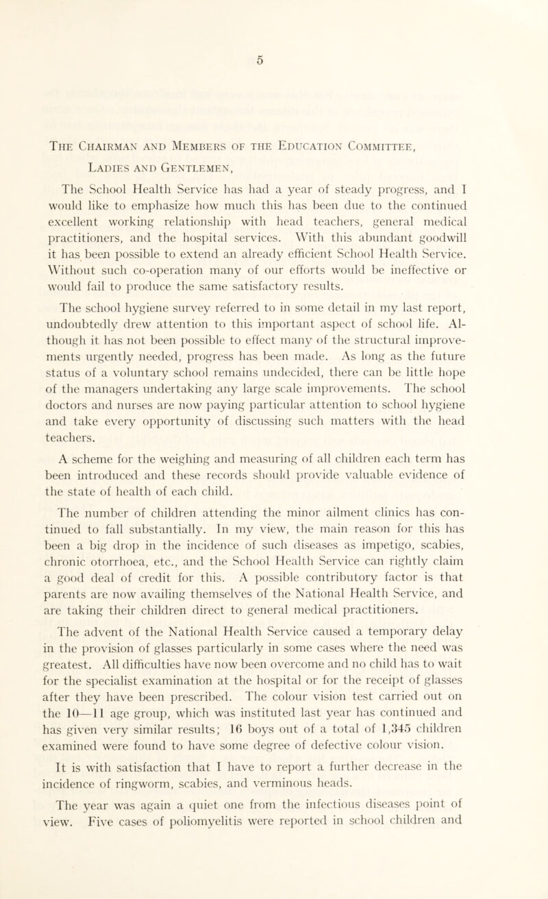 The Chairman and Members of the Education Committee, Ladies and Gentlemen, The School Plealth Service has had a year of steady progress, and I would like to emphasize how much this has been due to the continued excellent working relationship with head teachers, general medical practitioners, and the hospital services. With this abundant goodwill it has been possible to extend an already efficient School Health Service. Without such co-operation many of our efforts would be ineffective or would fail to produce the same satisfactory results. The school hygiene survey referred to in some detail in my last report, undoubtedly drew attention to this important aspect of school life. Al¬ though it has not been possible to effect many of the structural improve¬ ments urgently needed, progress has been made. As long as the future status of a voluntary school remains undecided, there can be little hope of the managers undertaking any large scale improvements. The school doctors and nurses are now paying particular attention to school hygiene and take every opportunity of discussing such matters with the head teachers. A scheme for the weighing and measuring of all children each term has been introduced and these records should provide valuable evidence of the state of health of each child. The number of children attending the minor ailment clinics has con¬ tinued to fall substantially. In my view, the main reason for this has been a big drop in the incidence of such diseases as impetigo, scabies, chronic otorrhoea, etc., and the School Health Service can rightly claim a good deal of credit for this. A possible contributory factor is that parents are now availing themselves of the National Health Service, and are taking their children direct to general medical practitioners. The advent of the National Health Service caused a temporary delay in the provision of glasses particularly in some cases where the need was greatest. All difficulties have now been overcome and no child has to wait for the specialist examination at the hospital or for the receipt of glasses after they have been prescribed. The colour vision test carried out on the 10—11 age group, which was instituted last year has continued and has given very similar results; 16 boys out of a total of 1,345 children examined were found to have some degree of defective colour vision. It is with satisfaction that I have to report a further decrease in the incidence of ringworm, scabies, and verminous heads. The year was again a quiet one from the infectious diseases point of view. Five cases of poliomyelitis were reported in school children and