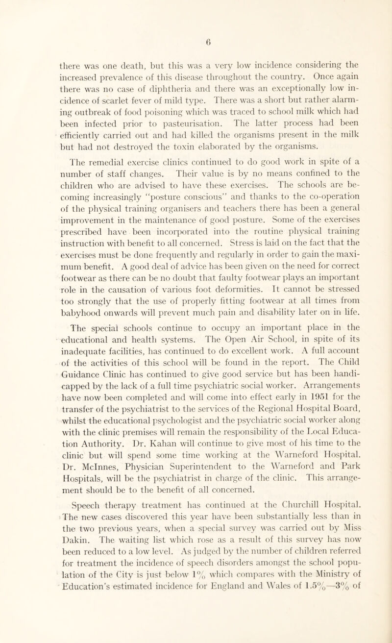 there was one death, but this was a very low incidence considering the increased prevalence of this disease throughout the country. Once again there was no case of diphtheria and there was an exceptionally low in¬ cidence of scarlet fever of mild type. There was a short but rather alarm¬ ing outbreak of food poisoning which was traced to school milk which had been infected prior to pasteurisation. The latter process had been efficiently carried out and had killed the organisms present in the milk but had not destroyed the toxin elaborated by the organisms. The remedial exercise clinics continued to do good work in spite of a number of staff changes. Their value is by no means confined to the children who are advised to have these exercises. The schools are be¬ coming increasingly posture conscious’’ and thanks to the co-operation of the physical training organisers and teachers there has been a general improvement in the maintenance of good posture. Some of the exercises prescribed have been incorporated into the routine physical training instruction with benefit to all concerned. Stress is laid on the fact that the exercises must be done frequently and regularly in order to gain the maxi¬ mum benefit. A good deal of advice has been given on the need for correct footwear as there can be no doubt that faulty footwear plays an important role in the causation of various foot deformities. It cannot be stressed too strongly that the use of properly fitting footwear at all times from babyhood onwards will prevent much pain and disability later on in life. The special schools continue to occupy an important place in the educational and health systems. The Open Air School, in spite of its inadequate facilities, has continued to do excellent work. A full account of the activities of this school will be found in the report. The Child Guidance Clinic has continued to give good service but has been handi¬ capped by the lack of a full time psychiatric social worker. Arrangements have now been completed and will come into effect early in 1951 for the transfer of the psychiatrist to the services of the Regional Hospital Board, whilst the educational psychologist and the psychiatric social worker along with the clinic premises will remain the responsibility of the Tocal Educa¬ tion Authority. Dr. Kahan will continue to give most of his time to the clinic but will spend some time working at the Warneford Hospital. Dr. Mclnnes, Physician Superintendent to the Warneford and Park Hospitals, will be the psychiatrist in charge of the clinic. This arrange¬ ment should be to the benefit of all concerned. Speech therapy treatment has continued at the Churchill Hospital. The new cases discovered this year have been substantially less than in the two previous years, when a special survey was carried out by Miss Dakin. The waiting list which rose as a result of this survey has now been reduced to a low level. As judged by the number of children referred for treatment the incidence of speech disorders amongst the school popu¬ lation of the City is just below 1% which compares with the Ministry of Education’s estimated incidence for England and Wales of 1.5%—3% of