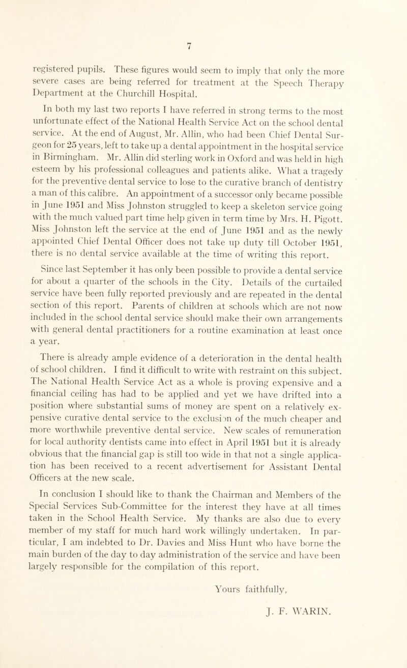 registered pupils. These figures would seem to imply that only the more severe cases are being referred for treatment at the Speech Therapy Department at the Churchill Hospital. In both my last two reports I have referred in strong terms to the most unfortunate effect of the National Health Service Act on the school dental service. At the end of August, Mr. Allin, who had been Chief Dental Sur¬ geon for 25 years, left to take up a dental appointment in the hospital service in Birmingham. Mr. Allin did sterling work in Oxford and was held in high esteem by his professional colleagues and patients alike. What a tragedy for the preventive dental service to lose to the curative branch of dentistry a man of this calibre. An appointment of a successor only became possible in June 1951 and Miss Johnston struggled to keep a skeleton service going with the much valued part time help given in term time by Mrs. H. Pigott. Miss Johnston left the service at the end of June 1951 and as the newly appointed Chief Dental Officer does not take up duty till October 1951, there is no dental service available at the time of writing this report. Since last September it has only been possible to provide a dental service for about a quarter of the schools in the City. Details of the curtailed service have been fully reported previously and are repeated in the dental section of this report. Parents of children at schools which are not now included in the school dental service should make their own arrangements with general dental practitioners for a routine examination at least once a year. There is already ample evidence of a deterioration in the dental health of school children. I find it difficult to write with restraint on this subject. The National Health Service Act as a whole is proving expensive and a financial ceiling has had to be applied and yet we have drifted into a position where substantial sums of money are spent on a relatively ex¬ pensive curative dental service to the exclusion of the much cheaper and more worthwhile preventive dental servdce. New scales of remuneration for local authority dentists came into effect in April 1951 but it is already obvious that the financial gap is still too wide in that not a single applica¬ tion has been received to a recent advertisement for Assistant Dental Officers at the new scale. In conclusion I should like to thank the Chairman and Members of the Special Services Sub-Committee for the interest they have at all times taken in the School Health Service. My thanks are also due to every member of my staff for much hard work willingly undertaken. In par¬ ticular, I am indebted to Dr. Davies and Miss Hunt who have borne the main burden of the day to day administration of the service and have been largely responsible for the compilation of this report. Yours faithfully, J. F. WARIN.