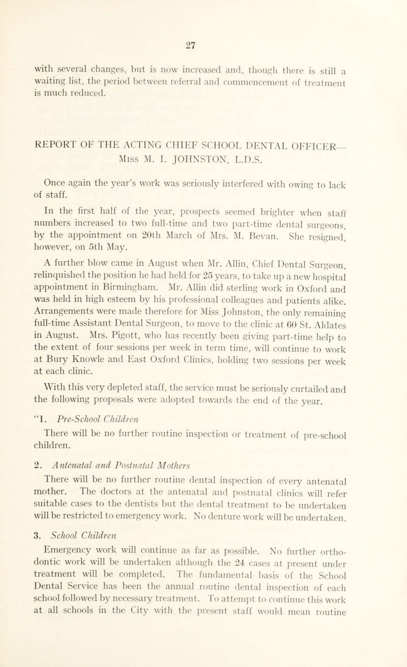 with several changes, but is now increased and, though there is still a waiting list, the period between referral and commencement of treatment is much reduced. REPORT OF THE ACTING CHIEF SCHOOL DENTAL OFFICER Miss M. I. JOHNSTON, L.D.S. Once again the year’s work was seriously interfered with owing to lack of staff. In the first half of the year, prospects seemed brighter when staff numbers increased to two full-time and two part-time dental surgeons, by the appointment on 20th March of Mrs. M. Bevan. She resigned, however, on 5th May. A further blow came in August when Mr. Allin, Chief Dental Surgeon, relinquished the position he had held for 25 years, to take up a new hospital appointment in Birmingham. Mr. Allin did sterling work in Oxford and was held in high esteem by his professional colleagues and patients alike. Arrangements were made therefore for Miss Johnston, the only remaining full-time Assistant Dental Surgeon, to move to the clinic at 60 St. Ablates in August. Mrs. Pigott, who has recently been giving part-time help to the extent of four sessions per week in term time, will continue to work at Bury Knowle and East Oxford Clinics, holding two sessions per week at each clinic. With this very depleted staff, the service must be seriously curtailed and the following proposals were adopted towards the end of the year. “1. Pre-School Children There will be no further routine inspection or treatment of pre-school children. 2. Antenatal and Postnatal Mothers There will be no further routine dental inspection of every antenatal mother. The doctors at the antenatal and postnatal clinics will refer suitable cases to the dentists but the dental treatment to be undertaken will be restricted to emergency work. No denture work will be undertaken. 3. School Children Emergency work will continue as far as possible. No further ortho¬ dontic work will be undertaken although the 24 cases at present under treatment will be completed. The fundamental basis of the School Dental Service has been the annual routine dental inspection of each school followed by necessary treatment. To attempt to continue this work at all schools in the City with the present staff would mean routine
