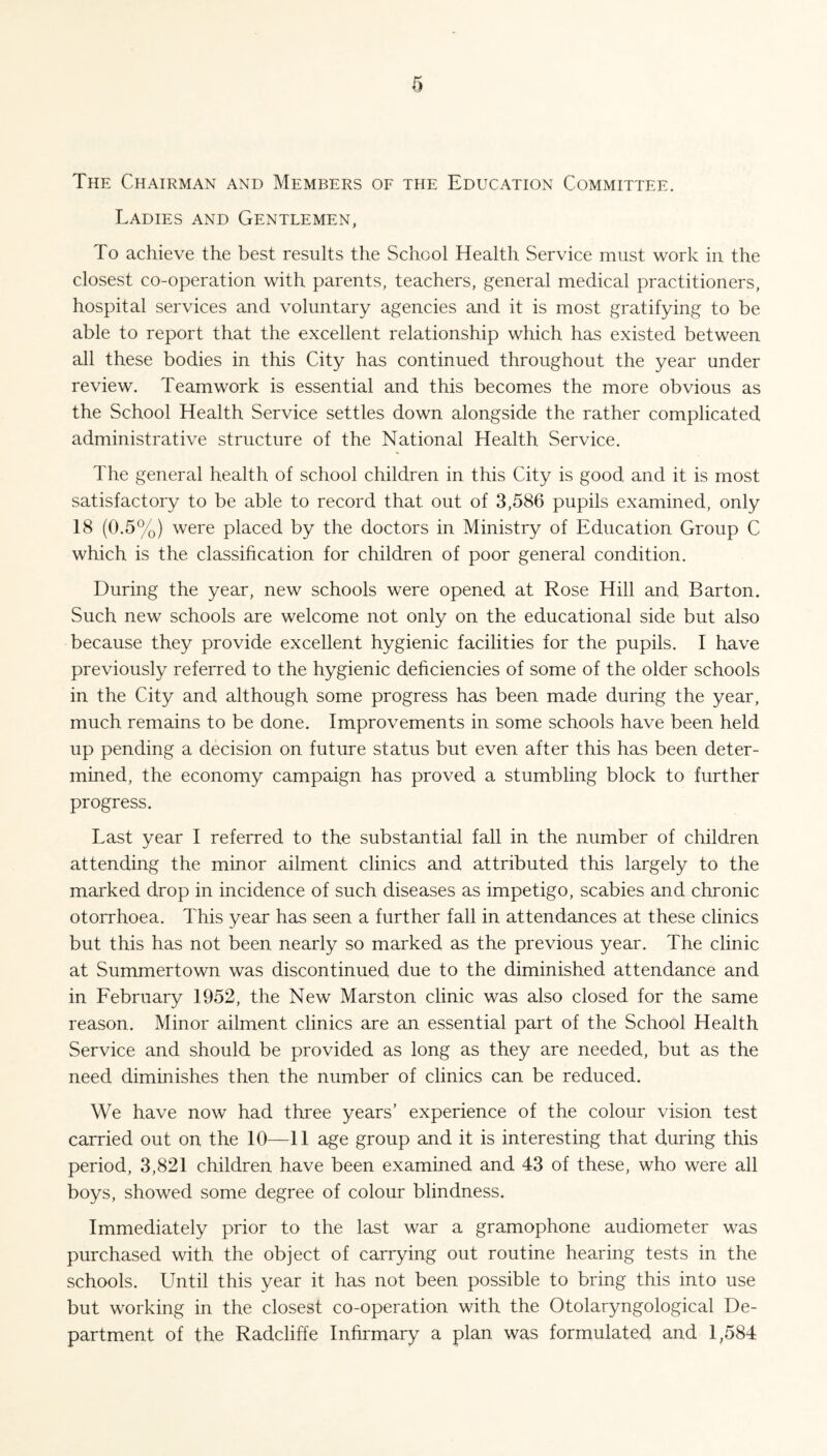 The Chairman and Members of the Education Committee. Ladies and Gentlemen, To achieve the best results the School Health Service must work in the closest co-operation with parents, teachers, general medical practitioners, hospital services and voluntary agencies and it is most gratifying to be able to report that the excellent relationship which has existed between all these bodies in this City has continued throughout the year under review. Teamwork is essential and this becomes the more obvious as the School Health Service settles down alongside the rather complicated administrative structure of the National Health Service. The general health of school children in this City is good and it is most satisfactory to be able to record that out of 3,586 pupils examined, only 18 (0.5%) were placed by the doctors in Ministry of Education Group C which is the classification for children of poor general condition. During the year, new schools were opened at Rose Hill and Barton. Such new schools are welcome not only on the educational side but also because they provide excellent hygienic facilities for the pupils. I have previously referred to the hygienic deficiencies of some of the older schools in the City and although some progress has been made during the year, much remains to be done. Improvements in some schools have been held up pending a decision on future status but even after this has been deter¬ mined, the economy campaign has proved a stumbling block to further progress. Last year I referred to the substantial fall in the number of children attending the minor ailment clinics and attributed this largely to the marked drop in incidence of such diseases as impetigo, scabies and chronic otorrhoea. This year has seen a further fall in attendances at these clinics but this has not been nearly so marked as the previous year. The clinic at Summertown was discontinued due to the diminished attendance and in February 1952, the New Marston clinic was also closed for the same reason. Minor ailment clinics are an essential part of the School Health Service and should be provided as long as they are needed, but as the need diminishes then the number of clinics can be reduced. We have now had three years’ experience of the colour vision test carried out on the 10—11 age group and it is interesting that during this period, 3,821 children have been examined and 43 of these, who were all boys, showed some degree of colour blindness. Immediately prior to the last war a gramophone audiometer was purchased with the object of carrying out routine hearing tests in the schools. Until this year it has not been possible to bring this into use but working in the closest co-operation with the Otolaryngological De¬ partment of the Radcliffe Infirmary a plan was formulated and 1,584