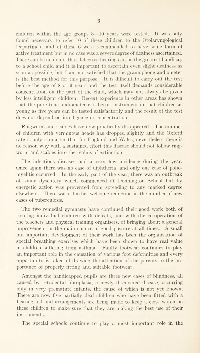 children within the age groups 8—10 years were tested. It was only found necessary to refer 10 of these children to the Otolaryngological Department and of these G were recommended to have some form of active treatment but in no case was a severe degree of deafness ascertained. There can be no doubt that defective hearing can be the greatest handicap to a school child and it is important to ascertain even slight deafness as soon as possible, but I am not satisfied that the gramophone audiometer is the best method for this purpose. It is difficult to carry out the test before the age of 8 or 9 years and the test itself demands considerable concentration on the part of the child, which may not always be given by less intelligent children. Recent experience in other areas has shown that the pure tone audiometer is a better instrument in that children as young as five years can be tested satisfactorily and the result of the test does not depend on intelligence or concentration. Ringworm and scabies have now practically disappeared. The number of children with verminous heads has dropped slightly and the Oxford rate is only a quarter that for England and Wales, nevertheless there is no reason why with a sustained effort this disease should not follow ring¬ worm and scabies into the realms of extinction. The infectious diseases had a very low incidence during the year. Once again there was no case of diphtheria, and only one case of polio¬ myelitis occurred. In the early part of the year, there was an outbreak of sonne dysentery which commenced at Donnington School but by energetic action was prevented from spreading to any marked degree elsewhere. There was a further welcome reduction in the number of new cases of tuberculosis. The two remedial gymnasts have continued their good work both of treating individual children with defects, and with the co-operation of the teachers and physical training organisers, of bringing about a general improvement in the maintenance of good posture at all times. A small but important development of their work has been the organisation of special breathing exercises which have been shown to have real value in children suffering from asthma. Faulty footwear continues to play an important role in the causation of various foot deformities and every opportunity is taken of drawing the attention of the parents to the im¬ portance of properly fitting and suitable footwear. Amongst the handicapped pupils are three new cases of blindness, all caused by retrolental fibroplasia, a newly discovered disease, occurring only in very premature infants, the cause of which is not yet known. There are now five partially deaf children who have been fitted with a hearing aid and arrangements are being made to keep a close watch on these children to make sure that they are making the best use of their instruments. The special schools continue to play a most important role in the