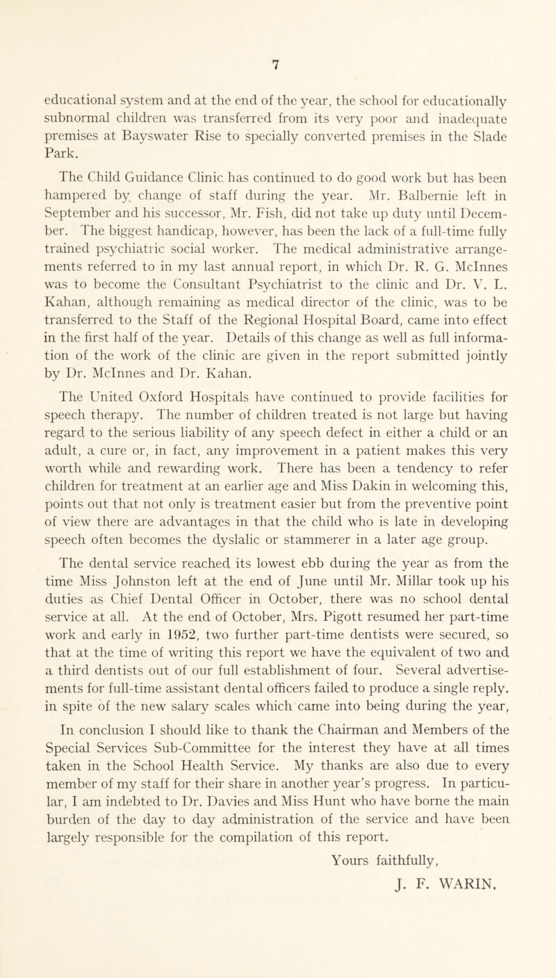educational system and at the end of the year, the school for educationally subnormal children was transferred from its very poor and inadequate premises at Bayswater Rise to specially converted premises in the Slade Park. The Child Guidance Clinic has continued to do good work but has been hampered by change of staff during the year. Mr. Balbernie left in September and his successor, Mr. Fish, did not take up duty until Decem¬ ber. The biggest handicap, however, has been the lack of a full-time fully trained psychiatric social worker. The medical administrative arrange¬ ments referred to in my last annual report, in which Dr. R. G. Mclnnes was to become the Consultant Psychiatrist to the clinic and Dr. V. L. Kahan, although remaining as medical director of the clinic, was to be transferred to the Staff of the Regional Hospital Board, came into effect in the first half of the year. Details of this change as well as full informa¬ tion of the work of the clinic are given in the report submitted jointly by Dr. Mclnnes and Dr. Kahan. The United Oxford Hospitals have continued to provide facilities for speech therapy. The number of children treated is not large but having regard to the serious liability of any speech defect in either a child or an adult, a cure or, in fact, any improvement in a patient makes this very worth while and rewarding work. There has been a tendency to refer children for treatment at an earlier age and Miss Dakin in welcoming this, points out that not only is treatment easier but from the preventive point of view there are advantages in that the child who is late in developing speech often becomes the dyslalic or stammerer in a later age group. The dental service reached its lowest ebb during the year as from the time Miss Johnston left at the end of June until Mr. Millar took up his duties as Chief Dental Officer in October, there was no school dental service at all. At the end of October, Mrs. Pigott resumed her part-time work and early in 1952, two further part-time dentists were secured, so that at the time of writing this report we have the equivalent of two and a third dentists out of our full establishment of four. Several advertise¬ ments for full-time assistant dental officers failed to produce a single reply, in spite of the new salary scales which came into being during the year, In conclusion I should like to thank the Chairman and Members of the Special Services Sub-Committee for the interest they have at all times taken in the School Health Service. My thanks are also due to every member of my staff for their share in another year’s progress. In particu¬ lar, I am indebted to Dr. Davies and Miss Hunt who have borne the main burden of the day to day administration of the service and have been largely responsible for the compilation of this report. Yours faithfully, J. F. WARIN,
