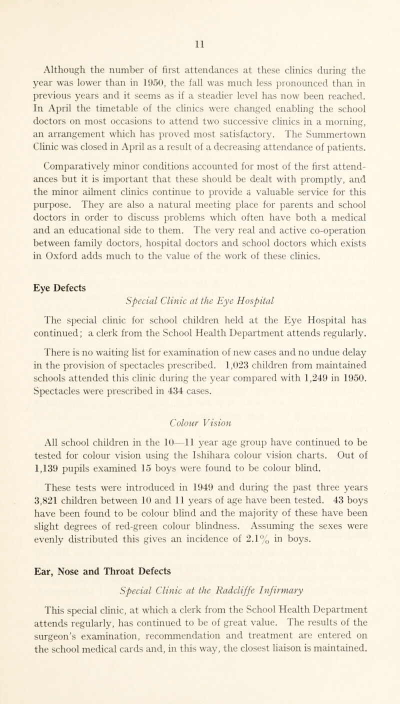 Although the number of first attendances at these clinics during the year was lower than in 1950, the fall was much less pronounced than in previous years and it seems as if a steadier level has now been reached. In April the timetable of the clinics were changed enabling the school doctors on most occasions to attend two successive clinics in a morning, an arrangement which has proved most satisfactory. The Summertown Clinic was closed in April as a result of a decreasing attendance of patients. Comparatively minor conditions accounted for most of the first attend¬ ances but it is important that these should be dealt with promptly, and the minor ailment clinics continue to provide a valuable service for this purpose. They are also a natural meeting place for parents and school doctors in order to discuss problems which often have both a medical and an educational side to them. The very real and active co-operation between family doctors, hospital doctors and school doctors which exists in Oxford adds much to the value of the work of these clinics. Eye Defects Special Clinic at the Eye Hospital The special clinic for school children held at the Eye Hospital has continued; a clerk from the School Health Department attends regularly. There is no waiting list for examination of new cases and no undue delay in the provision of spectacles prescribed. 1,023 children from maintained schools attended this clinic during the year compared with 1,249 in 1950. Spectacles were prescribed in 434 cases. Colour Vision All school children in the 10—11 year age group have continued to be tested for colour vision using the Ishihara colour vision charts. Out of 1,139 pupils examined 15 boys were found to be colour blind. These tests were introduced in 1949 and during the past three years 3,821 children between 10 and 11 years of age have been tested. 43 boys have been found to be colour blind and the majority of these have been slight degrees of red-green colour blindness. Assuming the sexes were evenly distributed this gives an incidence of 2.1% in boys. Ear, Nose and Throat Defects Special Clinic at the Radcliffe Infirmary This special clinic, at which a clerk from the School Health Department attends regularly, has continued to be of great value. The results of the surgeon’s examination, recommendation and treatment are entered on the school medical cards and, in this way, the closest liaison is maintained.