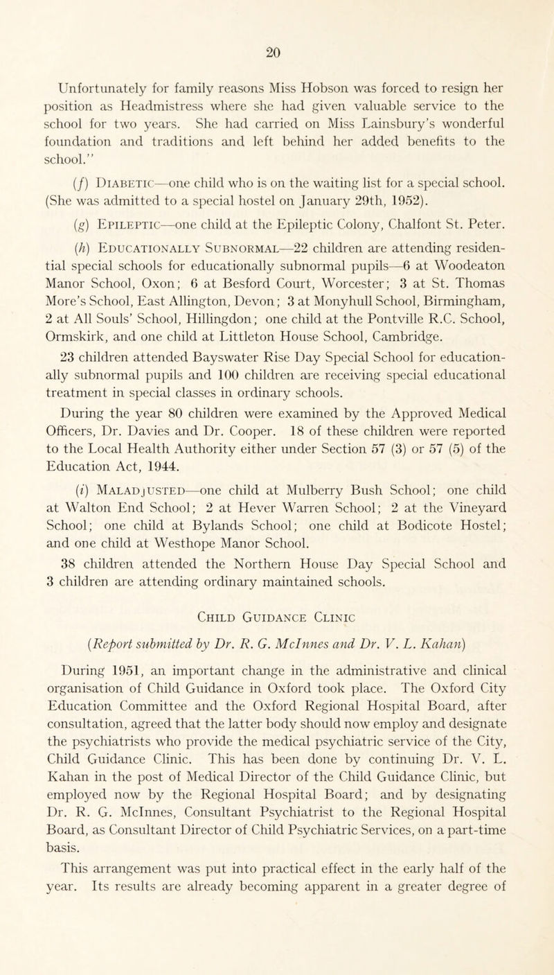 Unfortunately for family reasons Miss Hobson was forced to resign her position as Headmistress where she had given valuable service to the school for two years. She had carried on Miss Uainsbury’s wonderful foundation and traditions and left behind her added benefits to the school.” (/) Diabetic:—one child who is on the waiting list for a special school. (She was admitted to a special hostel on January 29th, 1952). (g) Epileptic—one child at the Epileptic Colony, Chalfont St. Peter. (h) Educationally Subnormal—22 children are attending residen¬ tial special schools for educationally subnormal pupils—6 at Woodeaton Manor School, Oxon; 6 at Besford Court, Worcester; 3 at St. Thomas More’s School, East Allington, Devon; 3 at Monyhull School, Birmingham, 2 at All Souls’ School, Hillingdon; one child at the Pontville R.C. School, Ormskirk, and one child at Littleton House School, Cambridge. 23 children attended Bayswater Rise Day Special School for education¬ ally subnormal pupils and 100 children are receiving special educational treatment in special classes in ordinary schools. During the year 80 children were examined by the Approved Medical Officers, Dr. Davies and Dr. Cooper. 18 of these children were reported to the Local Health Authority either under Section 57 (3) or 57 (5) of the Education Act, 1944. (i) Maladjusted—one child at Mulberry Bush School; one child at Walton End School; 2 at Hever Warren School; 2 at the Vineyard School; one child at Bylands School; one child at Bodicote Hostel; and one child at Westhope Manor School. 38 children attended the Northern House Day Special School and 3 children are attending ordinary maintained schools. Child Guidance Clinic (.Report submitted by Dr. R. G. Mclnnes and Dr. V. L. Kalian) During 1951, an important change in the administrative and clinical organisation of Child Guidance in Oxford took place. The Oxford City Education Committee and the Oxford Regional Hospital Board, after consultation, agreed that the latter body should now employ and designate the psychiatrists who provide the medical psychiatric service of the City, Child Guidance Clinic. This has been done by continuing Dr. V. L. Kahan in the post of Medical Director of the Child Guidance Clinic, but employed now by the Regional Hospital Board; and by designating Dr. R. G. Mclnnes, Consultant Psychiatrist to the Regional Hospital Board, as Consultant Director of Child Psychiatric Services, on a part-time basis. This arrangement was put into practical effect in the early half of the year. Its results are already becoming apparent in a greater degree of