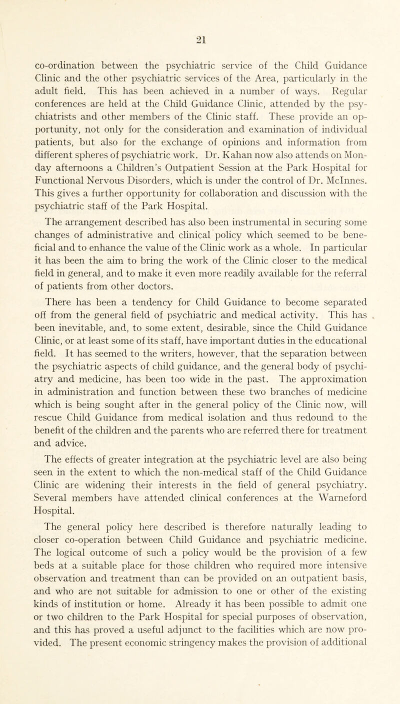 co-ordination between the psychiatric service of the Child Guidance Clinic and the other psychiatric services of the Area, particularly in the adult field. This has been achieved in a number of ways. Regular conferences are held at the Child Guidance Clinic, attended by the psy¬ chiatrists and other members of the Clinic staff. These provide an op¬ portunity, not only for the consideration and examination of individual patients, but also for the exchange of opinions and information from different spheres of psychiatric work. Dr. Kahan now also attends on Mon¬ day afternoons a Children’s Outpatient Session at the Park Hospital for Functional Nervous Disorders, which is under the control of Dr. Mclnnes. This gives a further opportunity for collaboration and discussion with the psychiatric staff of the Park Hospital. The arrangement described has also been instrumental in securing some changes of administrative and clinical policy which seemed to be bene¬ ficial and to enhance the value of the Clinic work as a whole. In particular it has been the aim to bring the work of the Clinic closer to the medical field in general, and to make it even more readily available for the referral of patients from other doctors. There has been a tendency for Child Guidance to become separated off from the general field of psychiatric and medical activity. This has been inevitable, and, to some extent, desirable, since the Child Guidance Clinic, or at least some of its staff, have important duties in the educational field. It has seemed to the writers, however, that the separation between the psychiatric aspects of child guidance, and the general body of psychi¬ atry and medicine, has been too wide in the past. The approximation in administration and function between these two branches of medicine which is being sought after in the general policy of the Clinic now, will rescue Child Guidance from medical isolation and thus redound to the benefit of the children and the parents who are referred there for treatment and advice. The effects of greater integration at the psychiatric level are also being seen in the extent to which the non-medical staff of the Child Guidance Clinic are widening their interests in the field of general psychiatry. Several members have attended clinical conferences at the Warneford Hospital. The general policy here described is therefore naturally leading to closer co-operation between Child Guidance and psychiatric medicine. The logical outcome of such a policy would be the provision of a few beds at a suitable place for those children who required more intensive observation and treatment than can be provided on an outpatient basis, and who are not suitable for admission to one or other of the existing kinds of institution or home. Already it has been possible to admit one or two children to the Park Hospital for special purposes of observation, and this has proved a useful adjunct to the facilities which are now pro¬ vided. The present economic stringency makes the provision of additional