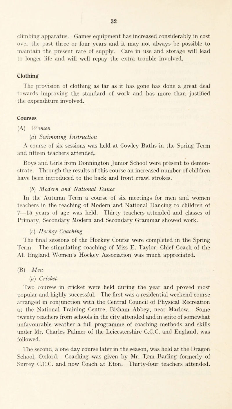 climbing apparatus. Games equipment has increased considerably in cost over the past three or four years and it may not always be possible to maintain the present rate of supply. Care in use and storage will lead to longer life and will well repay the extra trouble involved. Clothing The provision of clothing as far as it has gone has done a great deal towards improving the standard of work and has more than justified the expenditure involved. Courses (A) Women (a) Swimming Instruction A course of six sessions was held at Cowley Baths in the Spring Term and fifteen teachers attended. Boys and Girls from Donnington Junior School were present to demon¬ strate. Through the results of this course an increased number of children have been introduced to the back and front crawl strokes. (b) Modern and National Dance In the Autumn Term a course of six meetings for men and women teachers in the teaching of Modern and National Dancing to children of 7—15 years of age was held. Thirty teachers attended and classes of Primary, Secondary Modern and Secondary Grammar showed work. (c) Hockey Coaching The final sessions of the Hockey Course were completed in the Spring Term. The stimulating coaching of Miss E. Taylor, Chief Coach of the All England Women’s Hockey Association was much appreciated. (B) Men (<a) Cricket Two courses in cricket were held during the year and proved most popular and highly successful. The first was a residential weekend course arranged in conjunction with the Central Council of Physical Recreation at the National Training Centre, Bisham Abbey, near Marlow. Some twenty teachers from schools in the city attended and in spite of somewhat unfavourable weather a full programme of coaching methods and skills under Mr. Charles Palmer of the Leicestershire C.C.C. and England, was followed. The second, a one day course later in the season, was held at the Dragon School, Oxford. Coaching was given by Mr. T.om Barling formerly of Surrey C.C.C. and now Coach at Eton. Thirty-four teachers attended.