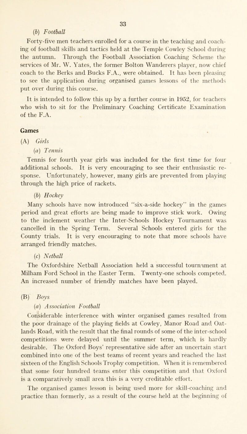 (b) Football Forty-five men teachers enrolled for a course in the teaching and coach¬ ing of football skills and tactics held at the Temple Cowley School during the autumn. Through the Football Association Coaching Scheme the services of Mr. W. Yates, the former Bolton Wanderers player, now chief coach to the Berks and Bucks F.A., were obtained. It has been pleasing to see the application during organised games lessons of the methods put over during this course. It is intended to follow this up by a further course in 1952, for teachers who wish to sit for the Preliminary Coaching Certificate Examination of the F.A. Games (A) Girls (a) Tennis Tennis for fourth year girls was included for the first time for four additional schools. It is very encouraging to see their enthusiastic re¬ sponse. Unfortunately, however, many girls are prevented from playing through the high price of rackets. (b) Hockey Many schools have now introduced “six-a-side hockey in the games period and great efforts are being made to improve stick work. Owing to the inclement weather the Inter-Schools Hockey Tournament was cancelled in the Spring Term. Several Schools entered girls for the County trials. It is very encouraging to note that more schools have arranged friendly matches. (c) Netball The Oxfordshire Netball Association held a successful tournament at Milham Ford School in the Easter Term. Twenty-one schools competed. An increased number of friendly matches have been played. (B) Boys (a) Association Football Considerable interference with winter organised games resulted from the poor drainage of the playing fields at Cowley, Manor Road and Oat- lands Road, with the result that the final rounds of some of the inter-school competitions were delayed until the summer term, which is hardly desirable. The Oxford Boys’ representative side after an uncertain start combined into one of the best teams of recent years and reached the last sixteen of the English Schools Trophy competition. When it is remembered that some four hundred teams enter this competition and that Oxford is a comparatively small area this is a very creditable effort. The organised games lesson is being used more for skill-coaching and practice than formerly, as a result of the course held at the beginning of