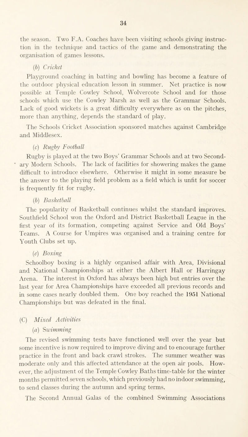 the season. Two F.A. Coaches have been visiting schools giving instruc¬ tion in the technique and tactics of the game and demonstrating the organisation of games lessons. (b) Cricket Playground coaching in batting and bowling has become a feature of the outdoor physical education lesson in summer. Net practice is now possible at Temple Cowley School, Wolvercote School and for those schools which use the Cowley Marsh as well as the Grammar Schools. Lack of good wickets is a great difficulty everywhere as on the pitches, more than anything, depends the standard of play. The Schools Cricket Association sponsored matches against Cambridge and Middlesex. (.c) Rugby Football Rugby is played at the two Boys’ Grammar Schools and at two Second¬ ary Modern Schools. The lack of facilities for showering makes the game difficult to introduce elsewhere. Otherwise it might in some measure be the answer to the playing held problem as a held which is unht for soccer is frequently ht for rugby. (.b) Basketball The popularity of Basketball continues whilst the standard improves. Southheld School won the Oxford and District Basketball League in the hrst year of its formation, competing against Service and Old Boys’ Teams. A Course for Umpires was organised and a training centre for Youth Clubs set up. (e) Boxing Schoolboy boxing is a highly organised affair with Area, Divisional and National Championships at either the Albert Hall or Harringay Arena. The interest in Oxford has always been high but entries over the last year for Area Championships have exceeded all previous records and in some cases nearly doubled them. One boy reached the 1951 National Championships but was defeated in the final. (C) Mixed Activities (a) Swimming The revised swimming tests have functioned well over the year but some incentive is now required to improve diving and to encourage further practice in the front and back crawl strokes. The summer weather was moderate only and this affected attendance at the open air pools. How¬ ever, the adjustment of the Temple Cowley Baths time-table for the winter months permitted seven schools, which previously had no indoor swimming, to send classes during the autumn and spring terms. The Second Annual Galas of the combined Swimming Associations