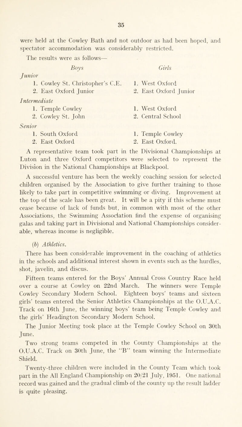 were held at the Cowley Bath and not outdoor as had been hoped, and spectator accommodation was considerably restricted. The results were as follows— Boys Junior 1. Cowley St. Christopher’s C.E. 2. East Oxford Junior Intermediate E Temple Cowley 2. Cowley St. John Senior E South Oxford 2. East Oxford Girls E West Oxford 2. East Oxford Junior E West Oxford 2. Central School E Temple Cowley 2. East Oxford. A representative team took part in the Divisional Championships at Euton and three Oxford competitors were selected to represent the Division in the National Championships at Blackpool. A successful venture has been the weekly coaching session for selected children organised by the Association to give further training to those likely to take part in competitive swimming or diving. Improvement at the top of the scale has been great. It will be a pity if this scheme must cease because of lack of funds but, in common with most of the other Associations, the Swimming Association find the expense of organising galas and taking part in Divisional and National Championships consider¬ able, whereas income is negligible. (b) Athletics. There has been considerable improvement in the coaching of athletics in the schools and additional interest shown in events such as the hurdles, shot, javelin, and discus. Fifteen teams entered for the Boys’ Annual Cross Country Race held over a course at Cowley on 22nd March. The winners were Temple Cowley Secondary Modern School. Eighteen boys’ teams and sixteen girls’ teams entered the Senior Athletics Championships at the O.U.A.C. Track on 16th June, the winning boys’ team being Temple Cowley and the girls’ Headington Secondary Modern School. The Junior Meeting took place at the Temple Cowley School on 30th June. Two strong teams competed in the County Championships at the O.U.A.C. Track on 30th June, the “B” team winning the Intermediate Shield. Twenty-three children were included in the County Team which took part in the All England Championship on 20/21 July, 1951. One national record was gained and the gradual climb of the county up the result ladder is quite pleasing.
