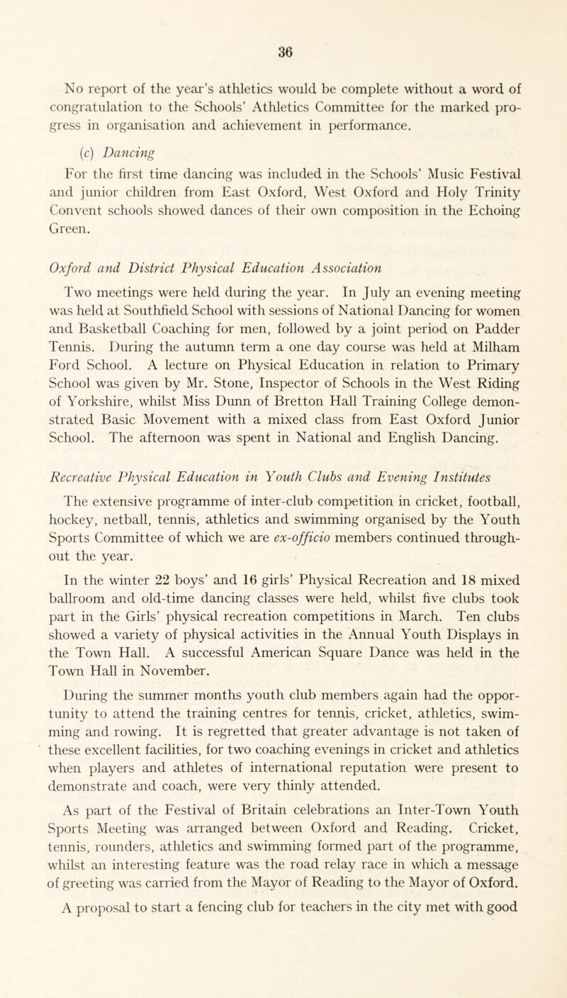 No report of the year’s athletics would be complete without a word of congratulation to the Schools’ Athletics Committee for the marked pro¬ gress in organisation and achievement in performance. (c) Dancing For the first time dancing was included in the Schools’ Music Festival and junior children from East Oxford, West Oxford and Holy Trinity Convent schools showed dances of their own composition in the Echoing Green. Oxford and District Physical Education Association Two meetings were held during the year. In July an evening meeting was held at Southfield School with sessions of National Dancing for women and Basketball Coaching for men, followed by a joint period on Padder Tennis. During the autumn term a one day course was held at Milham Ford School. A lecture on Physical Education in relation to Primary School was given by Mr. Stone, Inspector of Schools in the West Riding of Yorkshire, whilst Miss Dunn of Bretton Hall Training College demon¬ strated Basic Movement with a mixed class from East Oxford Junior School. The afternoon was spent in National and English Dancing. Recreative Physical Education in Youth Clubs and Evening Institutes The extensive programme of inter-club competition in cricket, football, hockey, netball, tennis, athletics and swimming organised by the Youth Sports Committee of which we are ex-officio members continued through¬ out the year. In the winter 22 boys’ and 16 girls’ Physical Recreation and 18 mixed ballroom and old-time dancing classes were held, whilst five clubs took part in the Girls’ physical recreation competitions in March. Ten clubs showed a variety of physical activities in the Annual Youth Displays in the Town Hall. A successful American Square Dance was held in the Town Hall in November. During the summer months youth club members again had the oppor¬ tunity to attend the training centres for tennis, cricket, athletics, swim¬ ming and rowing. It is regretted that greater advantage is not taken of these excellent facilities, for two coaching evenings in cricket and athletics when players and athletes of international reputation were present to demonstrate and coach, were very thinly attended. As part of the Festival of Britain celebrations an Inter-Town Youth Sports Meeting was arranged between Oxford and Reading. Cricket, tennis, rounders, athletics and swimming formed part of the programme, whilst an interesting feature was the road relay race in which a message of greeting was carried from the Mayor of Reading to the Mayor of Oxford. A proposal to start a fencing club for teachers in the city met with good