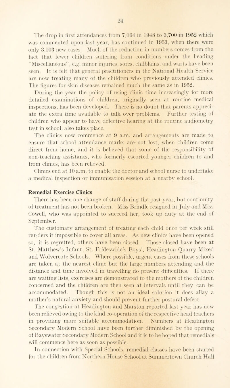 The drop in first attendances from 7,064 in 1948 to 3,700 in 1952 which was commented upon last year, lias continued in 1953, when there were only 3,103 new cases. Much of the reduction in numbers comes from the fact that fewer children suffering from conditions under the heading “Miscellaneous”, e.g. minor injuries, sores, chilblains, and warts have been seen. It is felt that general practitioners in the National Health Service are now treating many of the children who previously attended clinics. The figures for skin diseases remained much the same as in 1952. During the year the policy of using clinic time increasingly for more detailed examinations of children, originally seen at routine medical inspections, has been developed. There is no doubt that parents appreci¬ ate the extra time available to talk over problems. Further testing of children who appear to have defective hearing at the routine audiometry test in school, also takes place. The clinics now commence at 9 a.m. and arrangements are made to ensure that school attendance marks are not lost, when children come direct from home, and it is believed that some of the responsibility of non-teaching assistants, who formerly escorted younger children to and from clinics, has been relieved. Clinics end at 10 a.m. to enable the doctor and school nurse to undertake a medical inspection or immunisation session at a nearby school. Remedial Exercise Clinics There has been one change of staff during the past year, but continuity of treatment has not been broken. Miss Brindle resigned in July and Miss Cowell, who was appointed to succeed her, took up duty at the end of September. The customary arrangement of treating each child once per week still renders it impossible to cover all areas. As new clinics have been opened so, it is regretted, others have been closed. Those closed have been at St. Matthew’s Infant, St. Frideswide’s Boys’, ITeadington Quarry Mixed and Wolvercote Schools. Where possible, urgent cases from these schools are taken at the nearest clinic but the large numbers attending and the distance and time involved in travelling do present difficulties. If there are waiting lists, exercises are demonstrated to the mothers of the children concerned and the children are then seen at intervals until they can be accommodated. Though this is not an ideal solution it does allay a mother’s natural anxiety and should prevent further postural defect. The congestion at Headington and Marston reported last year has now been relieved owing to the kind co-operation of the respective head teachers in providing more suitable accommodation. Numbers at Headington Secondary Modern School have been further diminished by the opening of Bayswater Secondary Modern School and it is to be hoped that remedials will commence here as soon as possible. In connection with Special Schools, remedial classes have been started for the children from Northern House School at Summertown Church Hall