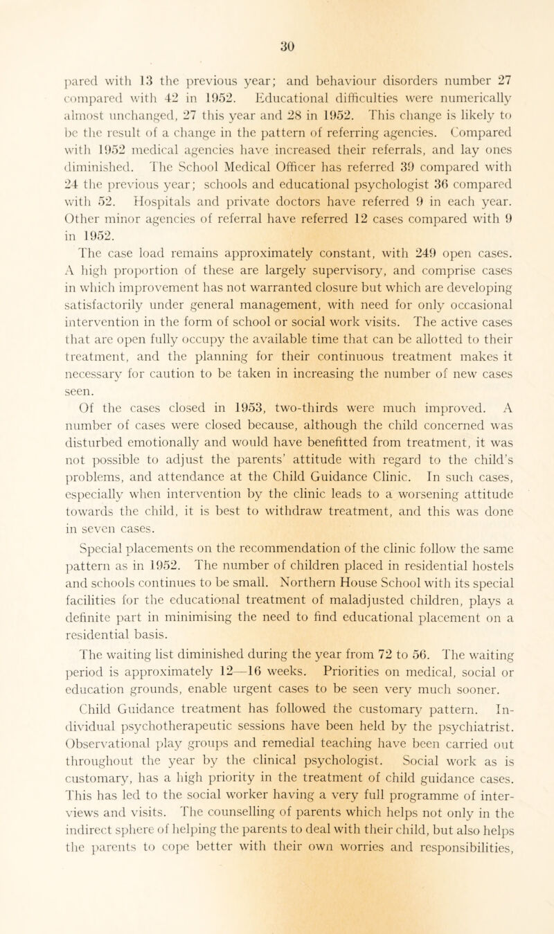 pared with 13 the previous year; and behaviour disorders number 27 compared with 42 in 1952. Educational difficulties were numerically almost unchanged, 27 this year and 28 in 1952. This change is likely to be the result of a change in the pattern of referring agencies. Compared with 1952 medical agencies have increased their referrals, and lay ones diminished. The School Medical Officer has referred 39 compared with 24 the previous year; schools and educational psychologist 36 compared with 52. Hospitals and private doctors have referred 9 in each year. Other minor agencies of referral have referred 12 cases compared with 9 in 1952. The case load remains approximately constant, with 249 open cases. A high proportion of these are largely supervisory, and comprise cases in which improvement has not warranted closure but which are developing satisfactorily under general management, with need for only occasional intervention in the form of school or social work visits. The active cases that are open fully occupy the available time that can be allotted to their treatment, and the planning for their continuous treatment makes it necessary for caution to be taken in increasing the number of new cases seen. Of the cases closed in 1953, two-thirds were much improved. A number of cases were closed because, although the child concerned was disturbed emotionally and would have benefitted from treatment, it was not possible to adjust the parents’ attitude with regard to the child’s problems, and attendance at the Child Guidance Clinic. In such cases, especially when intervention by the clinic leads to a worsening attitude towards the child, it is best to withdraw treatment, and this was done in seven cases. Special placements on the recommendation of the clinic follow the same pattern as in 1952. The number of children placed in residential hostels and schools continues to be small. Northern House School with its special facilities for the educational treatment of maladjusted children, plays a definite part in minimising the need to find educational placement on a residential basis. The waiting list diminished during the year from 72 to 56. The waiting period is approximately 12—16 weeks. Priorities on medical, social or education grounds, enable urgent cases to be seen very much sooner. Child Guidance treatment has followed the customary pattern. In¬ dividual psychotherapeutic sessions have been held by the psychiatrist. Observational play groups and remedial teaching have been carried out throughout the year by the clinical psychologist. Social work as is customary, has a high priority in the treatment of child guidance cases. This has led to the social worker having a very full programme of inter¬ views and visits. The counselling of parents which helps not only in the indirect sphere of helping the parents to deal with their child, but also helps the parents to cope better with their own worries and responsibilities,