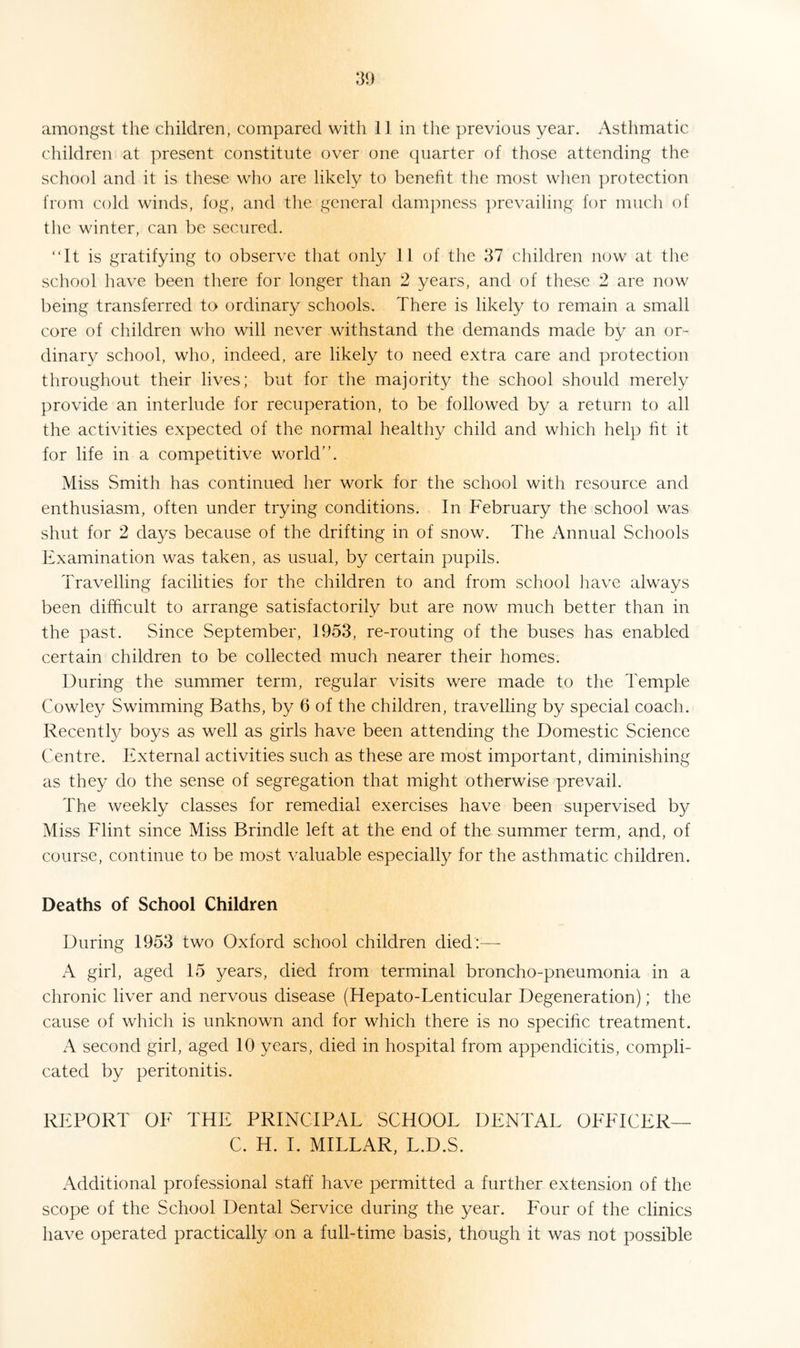 amongst the children, compared with 11 in the previous year. Asthmatic children at present constitute over one quarter of those attending the school and it is these who are likely to benefit the most when protection from cold winds, fog, and the general dampness prevailing for much of the winter, can be secured. “It is gratifying to observe that only 11 of the 37 children now at the school have been there for longer than 2 years, and of these 2 are now being transferred to ordinary schools. There is likely to remain a small core of children who will never withstand the demands made by an or¬ dinary school, who, indeed, are likely to need extra care and protection throughout their lives; but for the majority the school should merely provide an interlude for recuperation, to be followed by a return to all the activities expected of the normal healthy child and which help fit it for life in a competitive world”. Miss Smith has continued her work for the school with resource and enthusiasm, often under trying conditions. In February the school was shut for 2 days because of the drifting in of snow. The Annual Schools Examination was taken, as usual, by certain pupils. Travelling facilities for the children to and from school have always been difficult to arrange satisfactorily but are now much better than in the past. Since September, 1953, re-routing of the buses has enabled certain children to be collected much nearer their homes. During the summer term, regular visits were made to the Temple Cowley Swimming Baths, by 6 of the children, travelling by special coach. Recently boys as well as girls have been attending the Domestic Science Centre. External activities such as these are most important, diminishing as they do the sense of segregation that might otherwise prevail. The weekly classes for remedial exercises have been supervised by Miss Flint since Miss Brindle left at the end of the summer term, and, of course, continue to be most valuable especially for the asthmatic children. Deaths of School Children During 1953 two Oxford school children died:—- A girl, aged 15 years, died from terminal broncho-pneumonia in a chronic liver and nervous disease (Hepato-Lenticular Degeneration); the cause of which is unknown and for which there is no specific treatment. A second girl, aged 10 years, died in hospital from appendicitis, compli¬ cated by peritonitis. REPORT OF THE PRINCIPAL SCHOOL DENTAL OFFICER— C. H. I. MILLAR, L.D.S. Additional professional staff have permitted a further extension of the scope of the School Dental Service during the year. Four of the clinics have operated practically on a full-time basis, though it was not possible