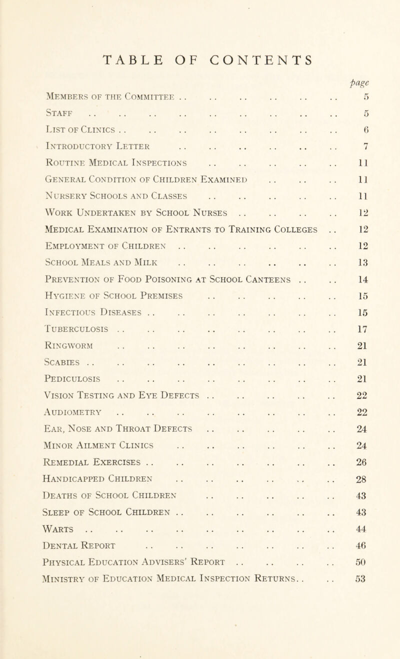 TABLE OF CONTENTS Members of the Committee Staff List of Clinics Introductory Letter Routine Medical Inspections General Condition of Children Examined Nursery Schools and Classes Work Undertaken by School Nurses Medical Examination of Entrants to Training Colleges Employment of Children School Meals and Milk Prevention of Food Poisoning at School Canteens .. Hygiene of School Premises Infectious Diseases Tuberculosis Ringworm Scabies .. Pediculosis Vision Testing and Eye Defects Audiometry Ear, Nose and Throat Defects Minor Ailment Clinics Remedial Exercises Handicapped Children Deaths of School Children Sleep of School Children. Warts Dental Report Physical Education Advisers' Report Ministry of Education Medical Inspection Returns. .