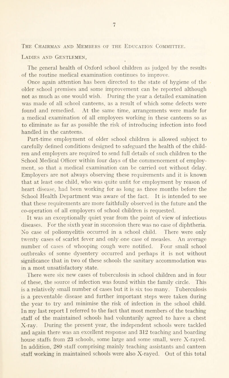 The Chairman and Members of the Education Committee. Ladies and Gentlemen, » The general health of Oxford school children as judged by the results of the routine medical examination continues to improve. Once again attention has been directed to the state of hygiene of the older school premises and some improvement can be reported although not as much as one would wish. During the year a detailed examination was made of all school canteens, as a result of which some defects were found and remedied. At the same time, arrangements were made for a medical examination of all employees working in these canteens so as to eliminate as far as possible the risk of introducing infection into food handled in the canteens. Part-time employment of older school children is allowed subject to carefully defined conditions designed to safeguard the health of the child¬ ren and employers are required to send full details of such children to the School Medical Officer within four days of the commencement of employ¬ ment, so that a medical examination can be carried out without delay. Employers are not always observing these requirements and it is known that at least one child, who was quite unfit for employment by reason of heart disease, had been working for as long as three months before the School Health Department was aware of the fact. It is intended to see that these requirements are more faithfully observed in the future and the co-operation of all employers of school children is requested. It was an exceptionally quiet year from the point of view of infectious diseases. For the sixth year in succession there was no case of diphtheria. No case of poliomyelitis occurred in a school child. There were only twenty cases of scarlet fever and only one case of measles. An average number of cases of whooping cough were notified. Four small school outbreaks of sonne dysentery occurred and perhaps it is not without significance that in two of these schools the sanitary accommodation was in a most unsatisfactory state. There were six new cases of tuberculosis in school children and in four of these, the source of infection was found within the family circle. This is a relatively small number of cases but it is six too many. Tuberculosis is a preventable disease and further important steps were taken during the year to try and minimise the risk of infection in the school child. In my last report I referred to the fact that most members of the teaching staff of the maintained schools had voluntarily agreed to have a chest X-ray. During the present year, the independent schools were tackled and again there was an excellent response and 312 teaching and boarding house staffs from 23 schools, some large and some small, were X-rayed. In addition, 289 staff comprising mainly teaching assistants and canteen staff working in maintained schools were also X-rayed. Out of this total