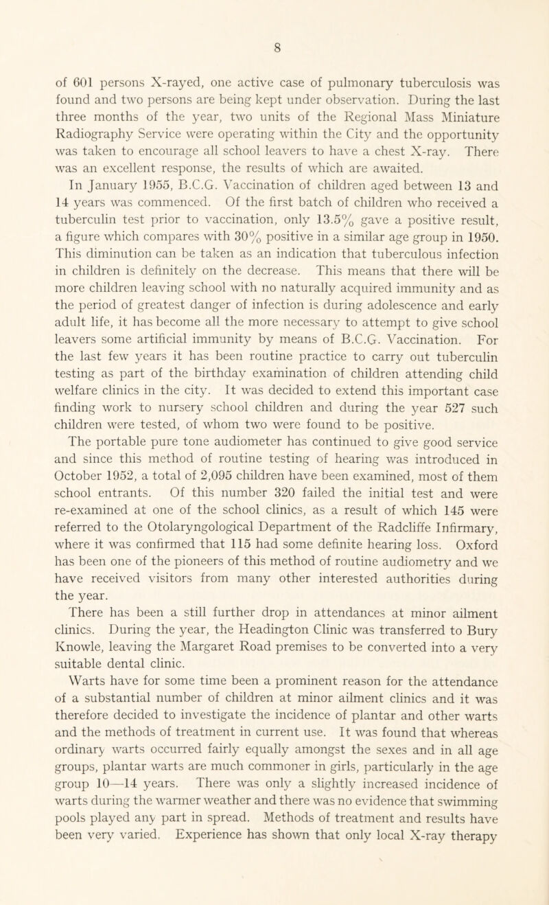 of 601 persons X-rayed, one active case of pulmonary tuberculosis was found and two persons are being kept under observation. During the last three months of the year, two units of the Regional Mass Miniature Radiography Service were operating within the City and the opportunity was taken to encourage all school leavers to have a chest X-ray. There was an excellent response, the results of which are awaited. In January 1955, B.C.G. Vaccination of children aged between 13 and 14 years was commenced. Of the first batch of children who received a tuberculin test prior to vaccination, only 13.5% gave a positive result, a figure which compares with 30% positive in a similar age group in 1950. This diminution can be taken as an indication that tuberculous infection in children is definitely on the decrease. This means that there will be more children leaving school with no naturally acquired immunity and as the period of greatest danger of infection is during adolescence and early adult life, it has become all the more necessary to attempt to give school leavers some artificial immunity by means of B.C.G. Vaccination. For the last few years it has been routine practice to carry out tuberculin testing as part of the birthday examination of children attending child welfare clinics in the city. It was decided to extend this important case finding work to nursery school children and during the year 527 such children were tested, of whom two were found to be positive. The portable pure tone audiometer has continued to give good service and since this method of routine testing of hearing was introduced in October 1952, a total of 2,095 children have been examined, most of them school entrants. Of this number 320 failed the initial test and were re-examined at one of the school clinics, as a result of which 145 were referred to the Otolaryngological Department of the Radcliffe Infirmary, where it was confirmed that 115 had some definite hearing loss. Oxford has been one of the pioneers of this method of routine audiometry and we have received visitors from many other interested authorities during the year. There has been a still further drop in attendances at minor ailment clinics. During the year, the Headington Clinic was transferred to Bury Knowle, leaving the Margaret Road premises to be converted into a very suitable dental clinic. Warts have for some time been a prominent reason for the attendance of a substantial number of children at minor ailment clinics and it was therefore decided to investigate the incidence of plantar and other warts and the methods of treatment in current use. It was found that whereas ordinary warts occurred fairly equally amongst the sexes and in all age groups, plantar warts are much commoner in girls, particularly in the age group 10—14 years. There was only a slightly increased incidence of warts during the warmer weather and there was no evidence that swimming pools played any part in spread. Methods of treatment and results have been very varied. Experience has shown that only local X-ray therapy