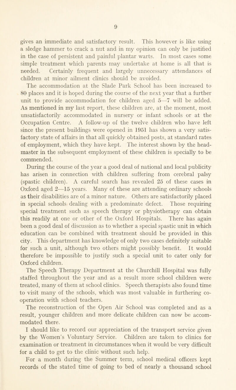 gives an immediate and satisfactory result. This however is like using a sledge hammer to crack a nut and in my opinion can only be justified in the case of persistent and painful plantar warts. In most cases some simple treatment which parents may undertake at home is all that is needed. Certainly frequent and largely unnecessary attendances of children at minor ailment clinics should be avoided. The accommodation at the Slade Park School has been increased to 80 places and it is hoped during the course of the next year that a further unit to provide accommodation for children aged 5—7 will be added. As mentioned in my last report, these children are, at the moment, most unsatisfactorily accommodated in nursery or infant schools or at the Occupation Centre. A follow-up of the twelve children who have left since the present buildings were opened in 1951 has shown a very satis¬ factory state of affairs in that all quickly obtained posts, at standard rates of employment, which they have kept. The interest shown by the head¬ master in the subsequent employment of these children is specially to be commended. During the course of the year a good deal of national and local publicity has arisen in connection with children suffering from cerebral palsy (spastic children). A careful search has revealed 25 of these cases in Oxford aged 2—15 years. Many of these are attending ordinary schools as their disabilities are of a minor nature. Others are satisfactorily placed in special schools dealing with a predominate defect. Those requiring special treatment such as speech therapy or physiotherapy can obtain this readily at one or other of the Oxford Hospitals. There has again been a good deal of discussion as to whether a special spastic unit in which education can be combined with treatment should be provided in this city. This department has knowledge of only two cases definitely suitable for such a unit, although two others might possibly benefit. It would therefore be impossible to justify such a special unit to cater only for Oxford children. The Speech Therapy Department at the Churchill Hospital was fully staffed throughout the year and as a result more school children were treated, many of them at school clinics. Speech therapists also found time to visit many of the schools, which was most valuable in furthering co¬ operation with school teachers. The reconstruction of the Open Air School was completed and as a result, younger children and more delicate children can now be accom¬ modated there. I should like to record our appreciation of the transport service given by the Women’s Voluntary Service. Children are taken to clinics for examination or treatment in circumstances when it would be very difficult for a child to get to the clinic without such help. For a month during the Summer term, school medical officers kept records of the stated time of going to bed of nearly a thousand school