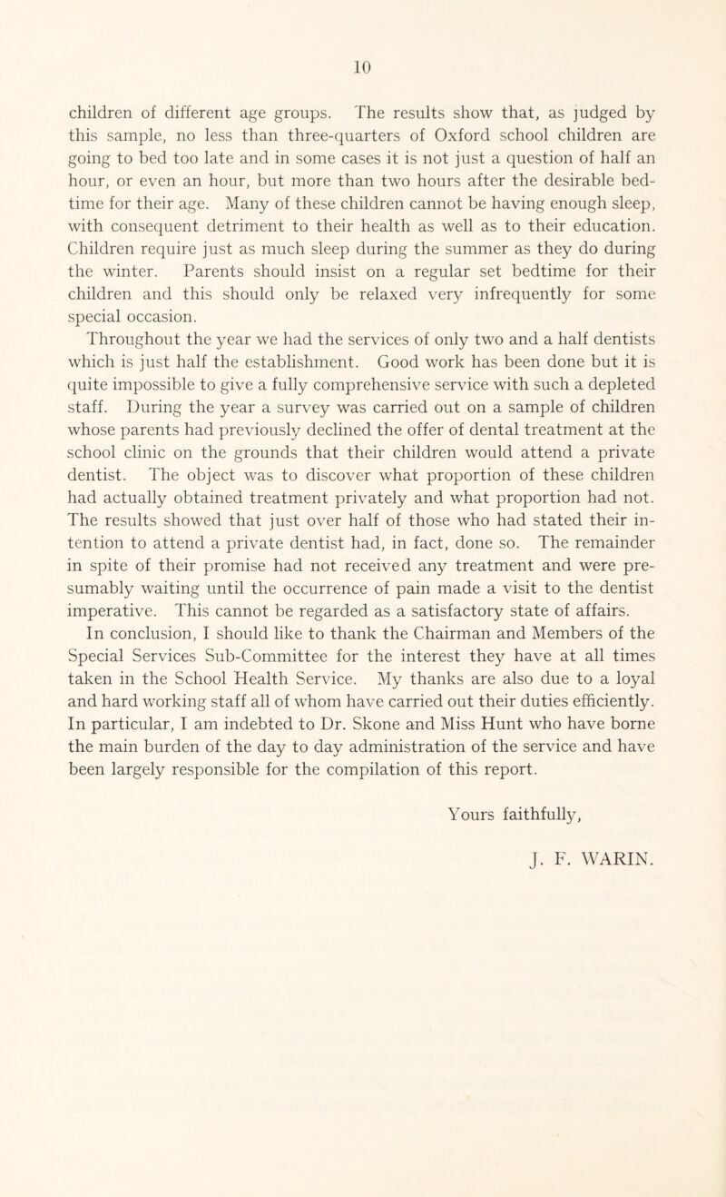 children of different age groups. The results show that, as judged by this sample, no less than three-quarters of Oxford school children are going to bed too late and in some cases it is not just a question of half an hour, or even an hour, but more than two hours after the desirable bed¬ time for their age. Many of these children cannot be having enough sleep, with consequent detriment to their health as well as to their education. Children require just as much sleep during the summer as they do during the winter. Parents should insist on a regular set bedtime for their children and this should only be relaxed very infrequently for some special occasion. Throughout the year we had the services of only two and a half dentists which is just half the establishment. Good work has been done but it is quite impossible to give a fully comprehensive service with such a depleted staff. During the year a survey was carried out on a sample of children whose parents had previously declined the offer of dental treatment at the school clinic on the grounds that their children would attend a private dentist. The object was to discover what proportion of these children had actually obtained treatment privately and what proportion had not. The results showed that just over half of those who had stated their in¬ tention to attend a private dentist had, in fact, done so. The remainder in spite of their promise had not received any treatment and were pre¬ sumably waiting until the occurrence of pain made a visit to the dentist imperative. This cannot be regarded as a satisfactory state of affairs. In conclusion, I should like to thank the Chairman and Members of the Special Services Sub-Committee for the interest they have at all times taken in the School Health Service. My thanks are also due to a loyal and hard working staff all of whom have carried out their duties efficiently. In particular, I am indebted to Dr. Skone and Miss Hunt who have borne the main burden of the day to day administration of the service and have been largely responsible for the compilation of this report. Yours faithfully, J. F. WARIN.