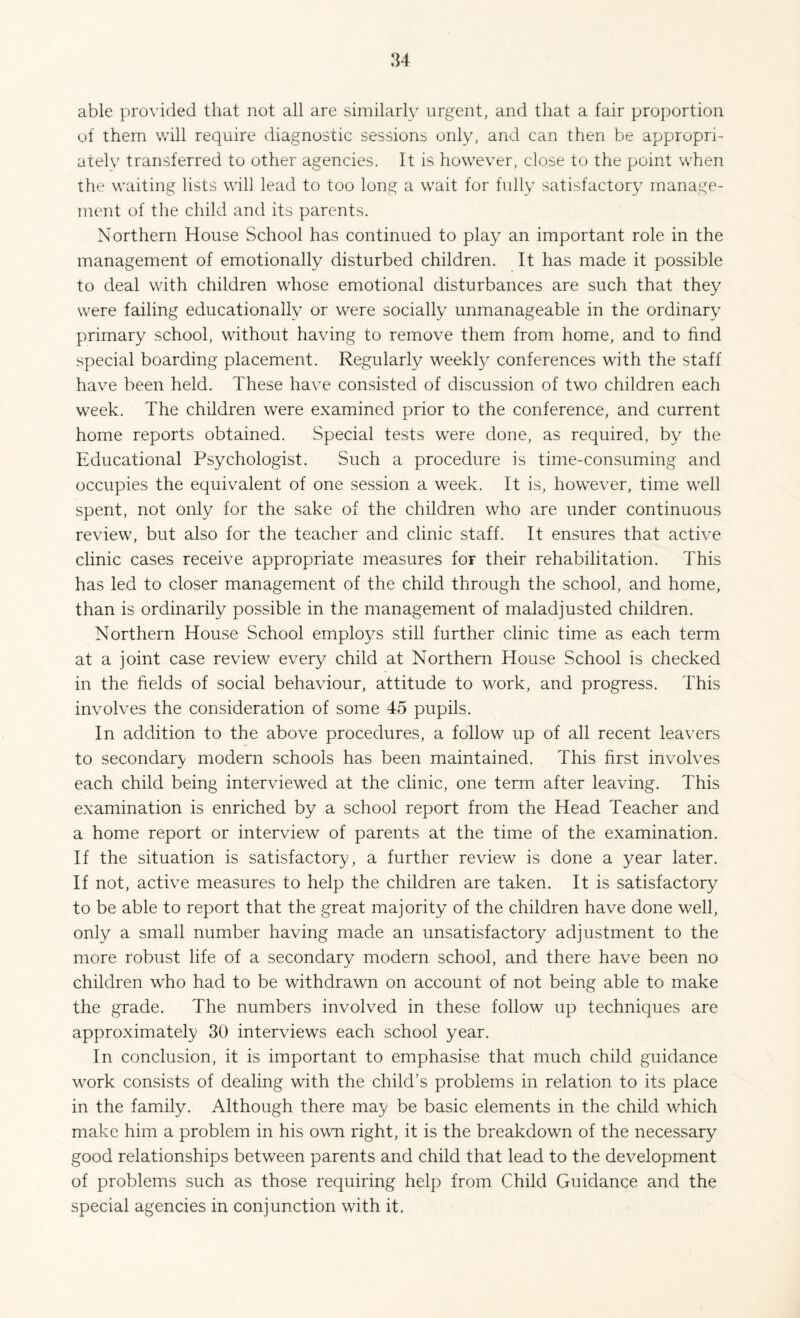 able provided that not all are similarly urgent, and that a fair proportion of them will require diagnostic sessions only, and can then be appropri¬ ately transferred to other agencies. It is however, close to the point when the waiting lists will lead to too long a wait for fully satisfactory manage¬ ment of the child and its parents. Northern House School has continued to play an important role in the management of emotionally disturbed children. It has made it possible to deal with children whose emotional disturbances are such that they were failing educationally or were socially unmanageable in the ordinary primary school, without having to remove them from home, and to find special boarding placement. Regularly weekfy conferences with the staff have been held. These have consisted of discussion of two children each week. The children were examined prior to the conference, and current home reports obtained. Special tests were done, as required, by the Educational Psychologist. Such a procedure is time-consuming and occupies the equivalent of one session a week. It is, however, time well spent, not only for the sake of the children who are under continuous review, but also for the teacher and clinic staff. It ensures that active clinic cases receive appropriate measures for their rehabilitation. This has led to closer management of the child through the school, and home, than is ordinarily possible in the management of maladjusted children. Northern House School employs still further clinic time as each term at a joint case review every child at Northern House School is checked in the fields of social behaviour, attitude to work, and progress. This involves the consideration of some 45 pupils. In addition to the above procedures, a follow up of all recent leavers to secondary modern schools has been maintained. This first involves each child being interviewed at the clinic, one term after leaving. This examination is enriched by a school report from the Head Teacher and a home report or interview of parents at the time of the examination. If the situation is satisfactory, a further review is done a year later. If not, active measures to help the children are taken. It is satisfactory to be able to report that the great majority of the children have done well, only a small number having made an unsatisfactory adjustment to the more robust life of a secondary modern school, and there have been no children who had to be withdrawn on account of not being able to make the grade. The numbers involved in these follow up techniques are approximately 30 interviews each school year. In conclusion, it is important to emphasise that much child guidance work consists of dealing with the child's problems in relation to its place in the family. Although there may be basic elements in the child which make him a problem in his own right, it is the breakdown of the necessary good relationships between parents and child that lead to the development of problems such as those requiring help from Child Guidance and the special agencies in conjunction with it.