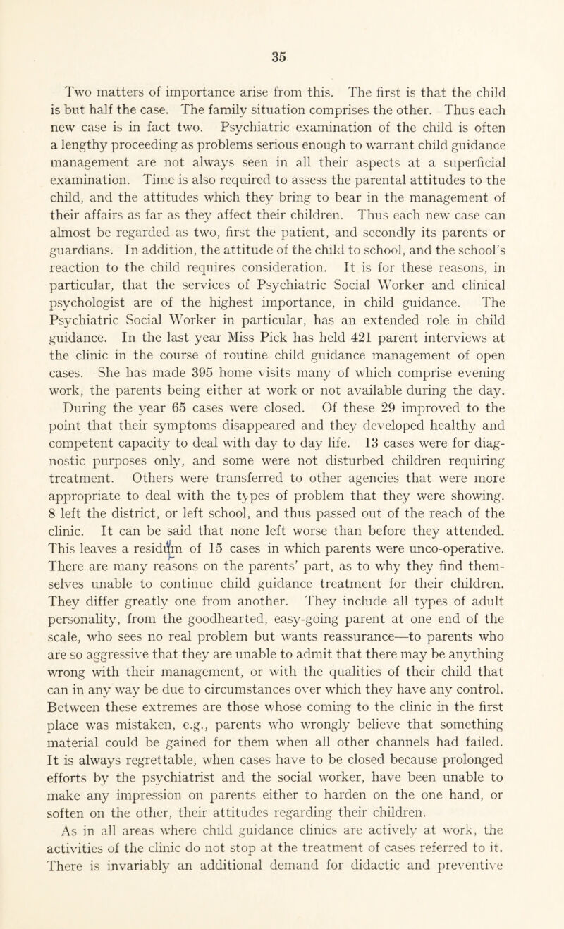 Two matters of importance arise from this. The first is that the child is but half the case. The family situation comprises the other. Thus each new case is in fact two. Psychiatric examination of the child is often a lengthy proceeding as problems serious enough to warrant child guidance management are not always seen in all their aspects at a superficial examination. Time is also required to assess the parental attitudes to the child, and the attitudes which they bring to bear in the management of their affairs as far as they affect their children. Thus each new case can almost be regarded as two, first the patient, and secondly its parents or guardians. In addition, the attitude of the child to school, and the school’s reaction to the child requires consideration. It is for these reasons, in particular, that the services of Psychiatric Social Worker and clinical psychologist are of the highest importance, in child guidance. The Psychiatric Social Worker in particular, has an extended role in child guidance. In the last year Miss Pick has held 421 parent interviews at the clinic in the course of routine child guidance management of open cases. She has made 395 home visits many of which comprise evening work, the parents being either at work or not available during the day. During the year 65 cases were closed. Of these 29 improved to the point that their symptoms disappeared and they developed healthy and competent capacity to deal with day to day life. 13 cases were for diag¬ nostic purposes only, and some were not disturbed children requiring treatment. Others were transferred to other agencies that were mere appropriate to deal with the types of problem that they were showing. 8 left the district, or left school, and thus passed out of the reach of the clinic. It can be said that none left worse than before they attended. This leaves a residdm of 15 cases in which parents were unco-operative. There are many reasons on the parents’ part, as to why they find them¬ selves unable to continue child guidance treatment for their children. They differ greatly one from another. They include all types of adult personality, from the goodhearted, easy-going parent at one end of the scale, who sees no real problem but wants reassurance—to parents who are so aggressive that they are unable to admit that there may be anything wrong with their management, or with the qualities of their child that can in any way be due to circumstances over which they have any control. Between these extremes are those whose coming to the clinic in the first place was mistaken, e.g., parents who wrongly believe that something material could be gained for them when all other channels had failed. It is always regrettable, when cases have to be closed because prolonged efforts by the psychiatrist and the social worker, have been unable to make any impression on parents either to harden on the one hand, or soften on the other, their attitudes regarding their children. As in all areas where child guidance clinics are actively at work, the activities of the clinic do not stop at the treatment of cases referred to it. There is invariably an additional demand for didactic and preventive
