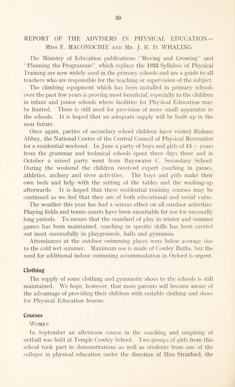 REPORT OF THE ADVISERS IN PHYSICAL EDUCATION— Miss E. MACONOCHIE and Mr. J. K. D. WHALING The Ministry of Education publications “Moving and Growing” and “Planning the Programme”, which replace the 1933 Syllabus of Physical Training are now widely used in the primary schools and are a guide to all teachers who are responsible for the teaching or supervision of the subject. The climbing equipment which has been installed in primary schools over the past few years is proving most beneficial, especially to the children in infant and junior schools where facilities for Physical Education may be limited. There is still need for provision of more small apparatus in the schools. It is hoped that an adequate supply will be built up in the near future. Once again, parties of secondary school children have visited Bisham Abbey, the National Centre of the Central Council of Physical Recreation for a residential weekend. In June a party of boys and girls of 154- years from the grammar and technical schools spent three days there and in October a mixed party went from Bayswater C. Secondary School. During the weekend the children received expert coaching in games, athletics, archery and river activities. The boys and girls make their own beds and help with the setting of the tables and the washing-up afterwards. It is hoped that these residential training courses may be continued as we feel that they are of both educational and social value. The weather this year has had a serious effect on all outdoor activities. Playing fields and tennis courts have been unsuitable for use for unusually long periods. To ensure that the standard of play in winter and summer games has been maintained, coaching in specific skills has been carried out most successfully in playgrounds, halls and gymnasia. /Attendances at the outdoor swimming places were below average due to the cold wet summer. Maximum use is made of Cowley Baths, but the need for additional indoor swimming accommodation in Oxford is urgent. Clothing The supply of some clothing and gymnastic shoes to the schools is still maintained. We hope, however, that more parents will become aware of the advantage of providing their children with suitable clothing and shoes for Physical Education lessons. Courses Women In September an afternoon course in the coaching and umpiring of netball was held at Temple Cowley School. Two groups of girls from this school took part in demonstrations as well as students from one of the colleges in physical education under the direction of Miss Stratford, the
