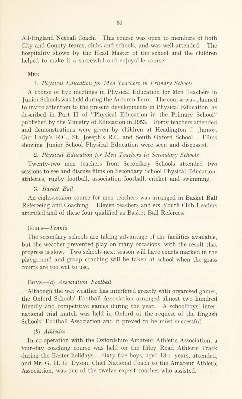 All-England Netball Coach. This course was open to members of both City and County teams, clubs and schools, and was well attended. The hospitality shown by the Head Master of the school and the children helped to make it a successful and enjoyable course. Men 1. Physical Education for Men Teachers in Primary Schools A course of five meetings in Physical Education for Men Teachers in Junior Schools was held during the Autumn Term. The course was planned to invite attention to the present developments in Physical Education, as described in Part II of “Physical Education in the Primary School’’ published by the Ministry of Education in 1953. Forty teachers attended and demonstrations were given by children at Headington C. Junior, Our Lady’s R.C., St. Joseph’s R.C. and South Oxford School. Films showing Junior School Physical Education were seen and discussed. 2. Physical Education for Men Teachers in Secondary Schools Twenty-two men teachers from Secondary Schools attended two sessions to see and discuss films on Secondary School Physical Education, athletics, rugby football, association football, cricket and swimming. 3. Basket Ball An eight-session course for men teachers was arranged in Basket Ball Refereeing and Coaching. Eleven teachers and six Youth Club Leaders attended and of these four qualified as Basket Ball Referees. Girls—T ennis The secondary schools are taking advantage of the facilities available, but the weather prevented play on many occasions, with the result that progress is slow. Two schools next season will have courts marked in the playground and group coaching will be taken at school when the grass courts are too wet to use. Boys—(a) Association Football Although the wet weather has interfered greatly with organised games, the Oxford Schools’ Football Association arranged almost two hundred friendly and competitive games during the year. A schoolboys’ inter¬ national trial match was held in Oxford at the request of the English Schools’ Football Association and it proved to be most successful. (b) Athletics In co-operation with the Oxfordshire Amateur Athletic Association, a four-day coaching course was held on the Iffley Road Athletic Track during the Easter holidays. Sixty-five boys, aged 13 -j- years, attended, and Mr. G. H. G. Dyson, Chief National Coach to the Amateur Athletic Association, was one of the twelve expert coaches who assisted.