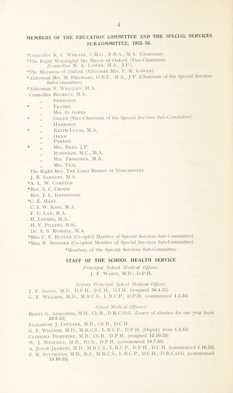 MEMBERS OF THE EDUCATION COMMITTEE AND THE SPECIAL SERVICES SUBCOMMITTEE, 1955-56. ='=C()uncill()r l\. C. Wheare, C.M.Cr., F.B.A., M.A. (Chairman). *Tlic Right Worshipful the Ma3mr of Oxford (Vice-Chairman). (Councillor M. A. Lower, M.A., J.l^). *The Mayoress of Oxford (.\lderman Mrs. F. K. Lower). *Alderman Mrs. M. Prichard, O.B.E., M.A., J.P. (Chairman of the Special Services Sub-Committee) *Alderman N. Whatley, M.A. Councillor Beckett, M.A. ,, Ferguson * ,, Franks ,, Mrs. O. Gibbs * ,, Green (Vice-Chairman of the Special Services Sub-Committee) ,, Harrison * ,, Keith-Lucas, M.A, ,, Owen ,, Parker * ,, Mrs. Rees, j.P. ,, Robinson, M.C., M.A. Mrs. Thompson, M.A. ,, Mrs. Teal The Right Rev. The Lord Bishop of Dorchester J. R. Sargent, M.A. *A. L. W. Compton *Rev. S. C. Crowe Rev. J. L. Davenport. *C. E. Hart C. S. WC King, M.A. F. C. Lay, M.A. H. Loukes, M.A. H. V. Pilling, B.Sc. Dr. A. S. Russell, M.A. *Miss C. V. Butler (Co-opted Member of Special Services Sub-Committee) *Miss R. Spooner (Co-opted Member of Special Services Sub-Committee) *Members of the Special Services Sub-Committee STAFF OF THE SCHOOL HEALTH SERVICE Principal School Medical Officer: J. F. Warin, M.D., D.P.H. Deputy Principal School Medical Officer: J. F. Skone, M.D., D.P.H., D.C.H., D.I.H. (resigned 30.4.55) G. F. Willson, M.D., M.R.C.S., L.R.C.P., D.P.H. (commenced 1.5.55) School Medical Officers: Beryl G. Anscombe, M.B., Ch.B., D.R.C.O.G. (Leave of absence for one year from 30.9.55) Elizabeth J. Coulter, M.B., Ch.B., D.C.H. G. F. Willson, M.D., M.R.C.S., L.R.C.P., D.P.H. (Deputy from 1.5.55) Catriona Dempster, M.B., Ch.B., D.P.H. (resigned 15.10.55) Wh J. WiGFiELD, M.B., B.Ch., D.P.H. (commenced 18.7.55) A. Joyce Jenkins, M.D., M.R.C.S., L.R.C.P., D.P.H., D.C.H. (commenced 1.10.55) P K. Sylvester, M.B., B.S., IM.R.C.S., L.R.C.P., D.C.H., D.R.C.O.G. (commenced 18.10.55)