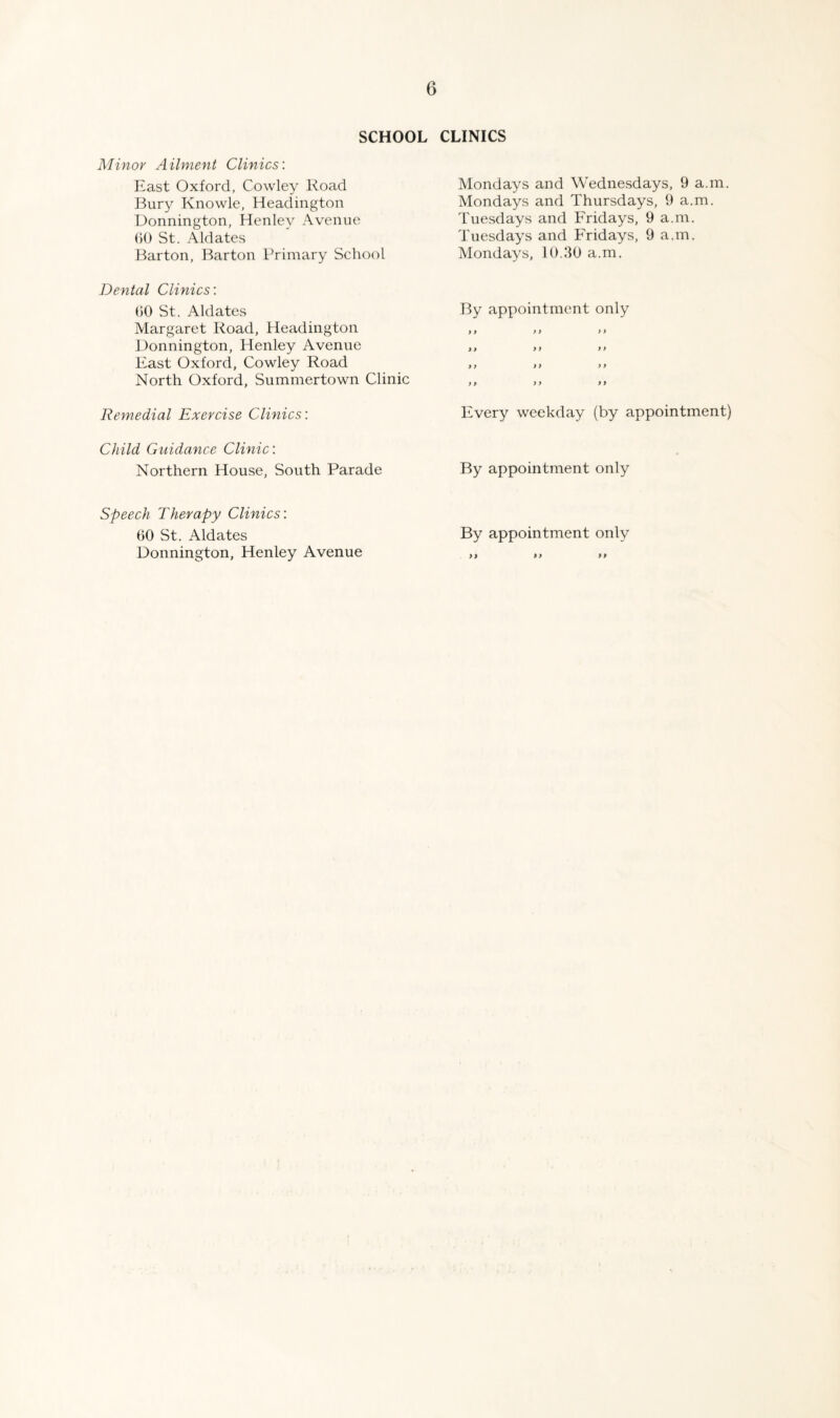 SCHOOL CLINICS Minor Ailment Clinics: East Oxford, Cowley Road Bury Knowle, Headington Donnington, Henley Avenue ()0 St. .\ldates Barton, Barton Primary School Dental Clinics: ()0 St. Aldates Margaret Road, Headington Donnington, Henley Avenue East Oxford, Cowley Road North Oxford, Summertown Clinic Remedial Exercise Clinics: Child Guidance Clinic: Northern House, South Parade Mondays and Wednesdays, 9 a.m. Mondays and Thursdays, 9 a.m. Tuesdays and Fridays, 9 a.m. Tuesdays and Fridays, 9 a.m. Mondays, 10.90 a.m. By appointment only ty >i i > »y >f f* f) y> >> yy »y >> Every weekday (by appointment) By appointment only Speech Therapy Clinics: 60 St. Aldates By appointment only Donnington, Henley Avenue ,, ,, „