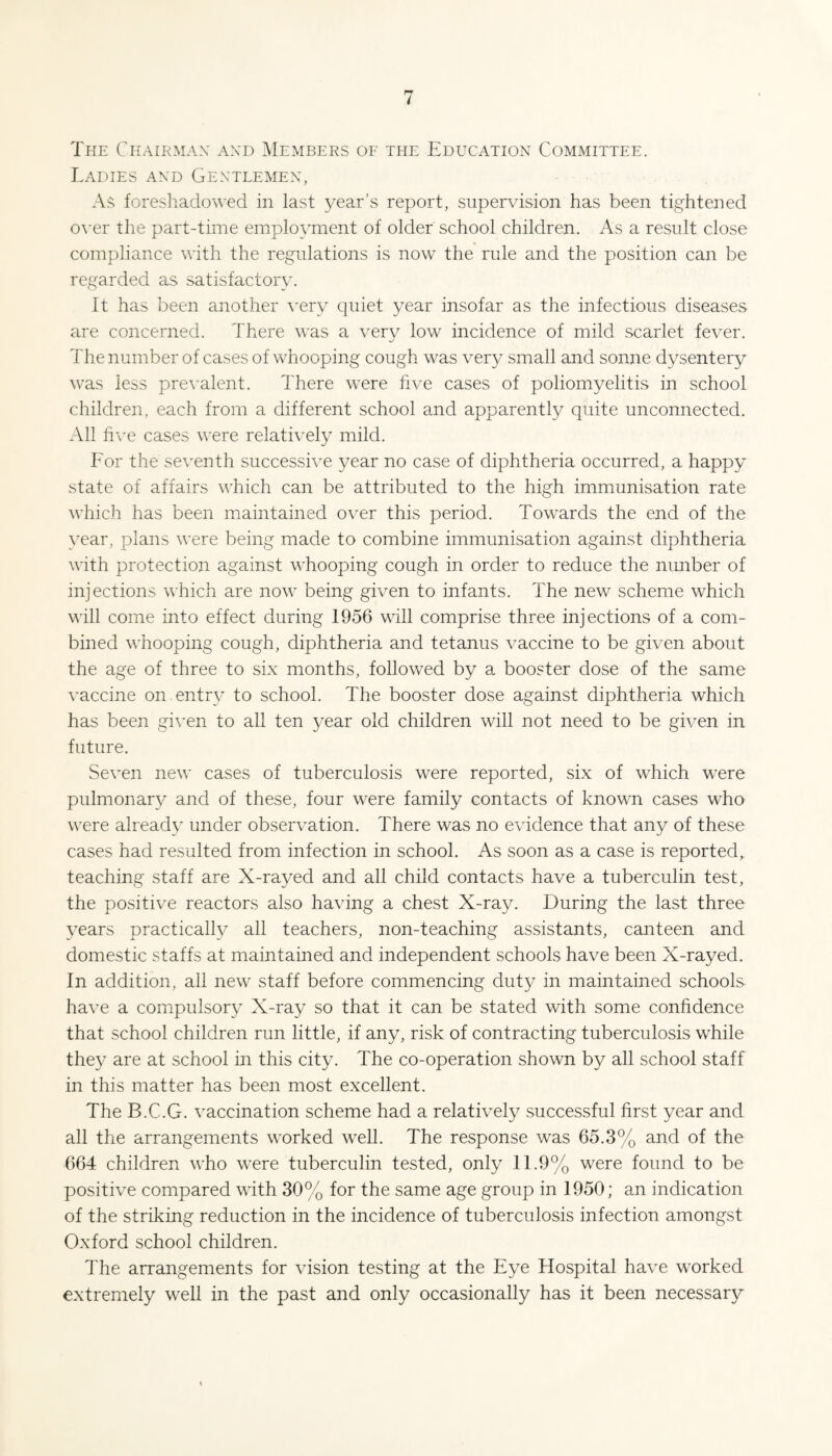 The Chairman and Members oe the Education Committee. Ladies and Gentlemen, As foreshadowed in last year’s report, supervision has been tightened o\-er the part-time employment of older school children. As a result close compliance with the regulations is now the rule and the position can be regarded as satisfactory. It has been another very quiet year insofar as the infectious diseases are concerned. There was a very low incidence of mild scarlet fever. The number of cases of whooping cough was very small and sonne dysentery was less prevalent. There were five cases of poliomyelitis in school children, each from a different school and apparently quite unconnected. All li\^e cases were relatively mild. For the seventh successive year no case of diphtheria occurred, a happy state of affairs which can be attributed to the high immunisation rate which has been maintained over this period. Towards the end of the year, plans were being made to combine immunisation against diphtheria with protection against whooping cough in order to reduce the nunber of injections which are now being given to infants. The new scheme which will come into effect during 1956 will comprise three injections of a com¬ bined whooping cough, diphtheria and tetanus vaccine to be given about the age of three to six months, followed by a booster dose of the same vaccine on entry to school. The booster dose against diphtheria which has been given to all ten year old children will not need to be given in future. Seven new cases of tuberculosis were reported, six of which were pulmonary and of these, four were family contacts of known cases who v^ere already under observation. There was no evidence that any of these cases had resulted from infection in school. As soon as a case is reported^ teaching staff are X-rayed and all child contacts have a tuberculin test, the positive reactors also having a chest X-ray. During the last three years practically all teachers, non-teaching assistants, canteen and domestic staffs at maintained and independent schools have been X-rayed. In addition, ail new staff before commencing duty in maintained schools have a compulsory X-ray so that it can be stated with some confidence that school children run little, if any, risk of contracting tuberculosis while they are at school in this city. The co-operation shown by all school staff in this matter has been most excellent. The B.C.G. vaccination scheme had a relatively successful first year and all the arrangements worked well. The response was 65.3% and of the 664 children who were tuberculin tested, only 11.9% were found to be positive compared with 30% for the same age group in 1950; an indication of the striking reduction in the incidence of tuberculosis infection amongst Oxford school children. The arrangements for Ausion testing at the Eye Hospital have worked extremely well in the past and only occasionally has it been necessary