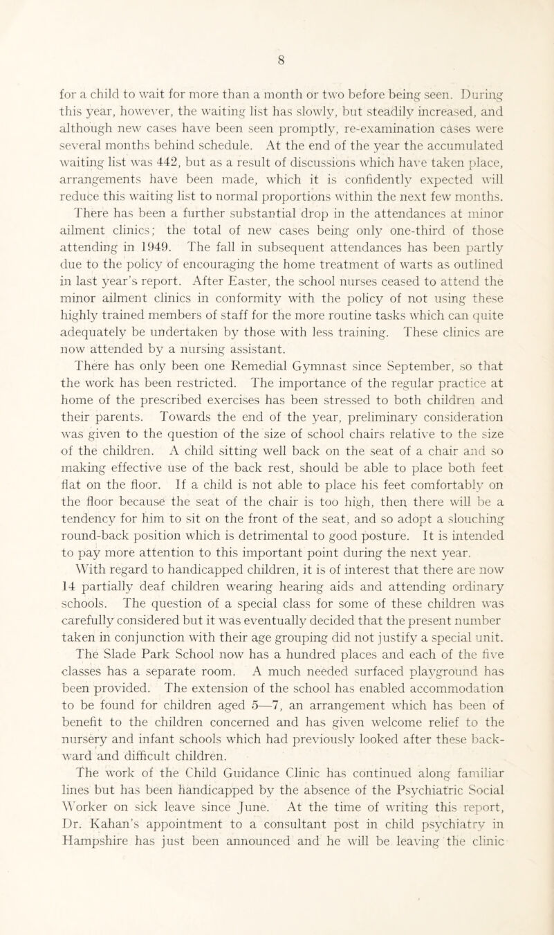 for a child to wait for more than a month or two before being seen. During this year, howe’S’er, the waiting list has slowly, but steadily increased, and although new cases have been seen promptly, re-examination cases were several months behind schedule. At the end of the year the accumulated waiting list was 442, but as a result of discussions which h3.ye taken place, arrangements have been made, which it is conhdently expected will reduce this waiting list to normal proportions within the next few months. There has been a further substantial drop in the attendances at minor ailment clinics; the total of new cases being only one-third of those attending in 1949. The fall in subsequent attendances has been partly due to the policy of encouraging the home treatment of warts as outlined in last year’s report. After Easter, the school nurses ceased to attend the minor ailment clinics in conformity with the policy of not using these highly trained members of staff for the more routine tasks which can quite adequately be undertaken by those with less training. These clinics are now attended by a nursing assistant. There has only been one Remedial Gymnast since September, so that the work has been restricted. The importance of the regular practice at home of the prescribed exercises has been stressed to both children and their parents. Towards the end of the year, preliminary consideration was given to the question of the size of school chairs relative to the size of the children. A child sitting well back on the seat of a chair and so making effective use of the back rest, should be able to place both feet flat on the floor. If a child is not able to place his feet comfortably on the floor because the seat of the chair is too high, then there will be a tendency for him to sit on the front of the seat, and so adopt a slouching round-back position which is detrimental to good posture. It is intended to pay more attention to this important point during the next year. With regard to handicapped children, it is of interest that there are now 14 partially deaf children wearing hearing aids and attending ordinary schools. The question of a special class for some of these children was carefully considered but it was eventually decided that the present number taken in conjunction with their age grouping did not justify a special unit. The Slade Park School now has a hundred places and each of the hve classes has a separate room. A much needed surfaced playground has been provided. The extension of the school has enabled accommodation to be found for children aged 5—7, an arrangement which has been of beneht to the children concerned and has given welcome relief to the nursery and infant schools which had previously looked after these back¬ ward and difficult children. The work of the Child Guidance Clinic has continued along familiar lines but has been handicapped by the absence of the Psychiatric Social Worker on sick leave since June. At the time of writing this report, Dr. Kahan’s appointment to a consultant post in child psychiatry in Hampshire has just been announced and he will be leaving the clinic