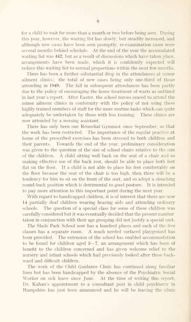 for a child to wait for more than a month or two before being seen. During this year, however, the waiting list has slowly, but steadily increased, and although new cases have been seen promptly, re-examination cases were several months behind schedule. At the end of the year the accumulated waiting list was 442, but as a result of discussions which have taken place, arrangements have been made, which it is confidently expected will reduce this waiting list to normal proportions within the next few months. There has been a further substantial drop in the attendances at minor ailment clinics; the total of new cases being only one-third of those attending in 1949. The fall in subsequent attendances has been partly due to the policy of encouraging the home treatment of warts as outlined in last year’s report. After Easter, the school nurses ceased to attend the minor ailment clinics in conformity with the policy of not using these highly trained members of staff for the more routine tasks which can quite adequately be undertaken by those with less training. These clinics are now attended by a nursing assistant. There has only been one Remedial Gymnast since .September, so that the work has been restricted. The importance of the regular practice at home of the prescribed exercises has been stressed to both children and their parents. Towards the end of the year, preliminary consideration was given to the question of the size of school chairs relative to the size of the children. A child sitting well back on the seat of a chair and so making effective use of the back rest, should be able to place both feet flat on the floor. If a child is not able to place his feet comfortably on the floor because the seat of the chair is too high, then there will be a tendenc}^ for him to sit on the front of the seat, and so adopt a slouching round-back position which is detrimental to good posture. It is intended to pay more attention to this important point during the next year. With regard to handicapped children, it is of interest that there are now 14 partially deaf children wearing hearing aids and attending ordinary schools. The question of a special class for some of these children was carefully considered but it was eventually decided that the present number taken in conjunction with their age grouping did not justify a special unit. The Slade Park School now has a hundred places and each of the five classes has a separate room. A much needed surfaced playground has been provided. The extension of the school has enabled accommodation to be found for children aged 5—7, an arrangement which has been of benefit to the children concerned and has given welcome relief to the nursery and infant schools which had previously looked after these back- t ward and difficult children. The work of the Child Guidance Clinic has continued along familiar lines but has been handicapped by the absence of the Psychiatric Social A'orker on sick leave since June. At the time of writing this report. Dr. Kahan’s appointment to a consultant post in child ps3'Xhiatry in Hampshire has just been announced and he will be leaving the clinic