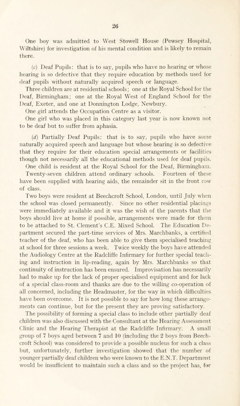 One boy was admitted to West Stowell House (Pewsey Hospital, Wiltshire) for investigation of his mental condition and is likely to remain there. (c) Deaf Pupils: that is to say, pupils who have no hearing or whose hearing is so defective that they require education by methods used for deaf pupils without naturally acquired speech or language. Three children are at residential schools; one at the Royal School for the Deaf, Birmingham; one at the Royal West of England School for the Deaf, Exeter, and one at Donnington Lodge, Newbury. One girl attends the Occupation Centre as a visitor. One girl who was placed in this category last year is now known not to be deaf but to suffer from aphasia. (d) Partially Deaf Pupils: that is to say, pupils who have some naturally acquired speech and language but whose hearing is so defective that they require for their education special arrangements or facilities though not necessarily all the educational methods used for deaf pupils. One child is resident at the Royal School for the Deaf, Birmingham. Twenty-seven children attend ordinary schools. Eourteen of these have been supplied with hearing aids, the remainder sit in the front row of class. Two boys were resident at Beechcroft School, London, until July when the school was closed permanently. Since no other residential placings were immediately available and it was the wish of the parents that the boys should live at home if possible, arrangements were made for them to be attached to St. Clement’s C.E. Mixed School. The Education De¬ partment secured the part-time services of Mrs. Marchbanks, a certified teacher of the deaf, who has been able to give them specialised teaching at school for three sessions a week. Twice weekly the boys have attended the Audiology Centre at the Radcliffe Infirmary for further special teach¬ ing and instruction in lip-reading, again by Mrs. Marchbanks so that continuity of instruction has been ensured. Improvisation has necessarily had to make up for the lack of proper specialised equipment and for lack of a special class-room and thanks are due to the willing co-operation of all concerned, including the Headmaster, for the way in which difficulties have been overcome. It is not possible to say for how long these arrange¬ ments can continue, but for the present they are proving satisfactory. The possibility of forming a special class to include other partially deaf children was also discussed with the Consultant at the Hearing Assessment Clinic and the Hearing Therapist at the Radcliffe Infirmary. A small group of 7 boys aged between 7 and 10 (including the 2 boys from Beech¬ croft School) was considered to pro\dde a possible nucleus for such a class but, unfortunately, further investigation showed that the number of younger partially deaf children who were known to the E.N.T. Department would be insufficient to maintain such a class and so the project has, for