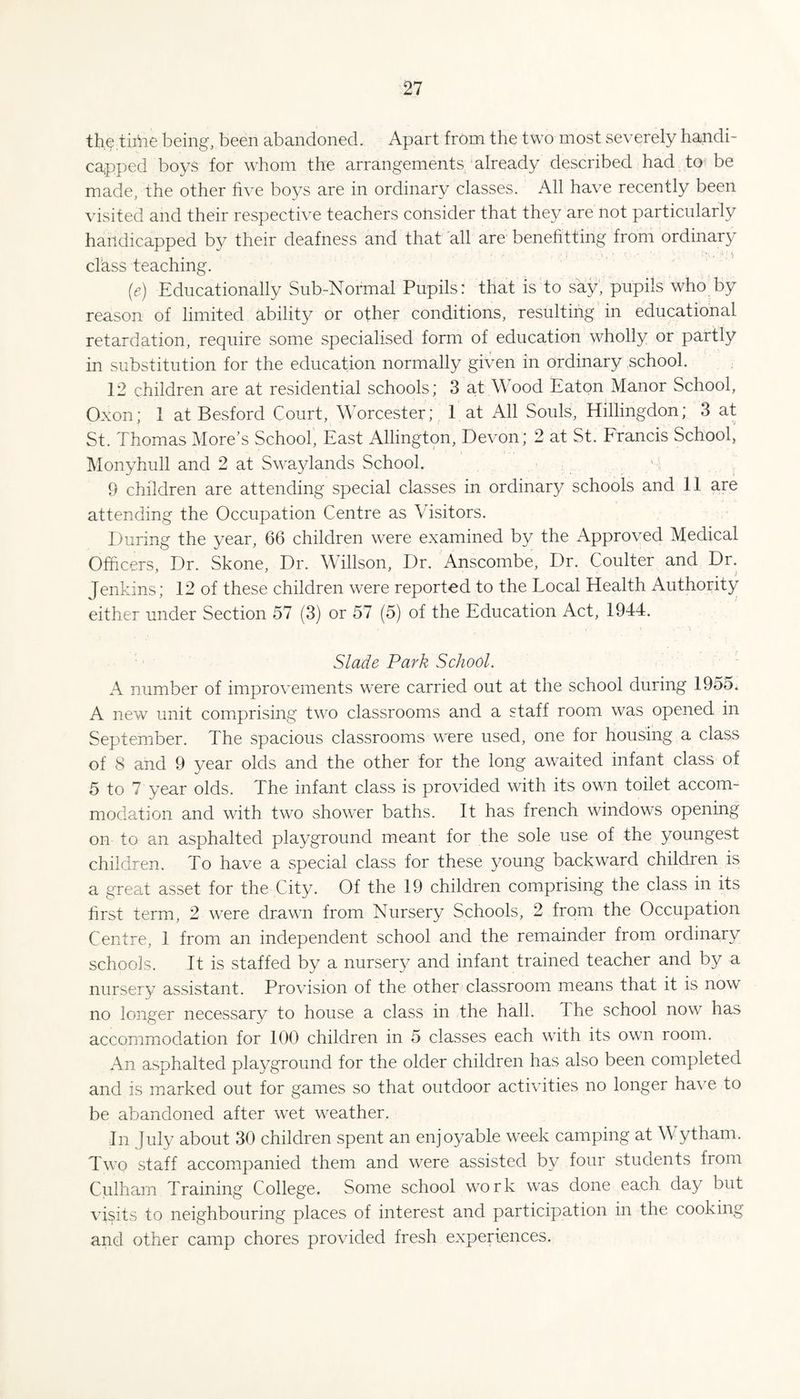 thetiriie being, been abandoned. Apart from the two most severely handi- ca^pped boys for whom the arrangements already described had toi be made, the other hve boys are in ordinary classes. All have recently been visited and their respective teachers consider that they are not particularly handicapped by their deafness and that all are benehtting from ordinary class teaching. (e) Educationally Sub-Normal Pupils: that is to say, pupils who by reason of limited ability or other conditions, resulting in educational retardation, require some specialised form of education wholly or partly in substitution for the education normally given in ordinary .school. 12 children are at residential schools; 3 at Wood Eaton Manor School, Oxon; 1 at Besford Court, Worcester; 1 at All Souls, Hillingdon; 3 at St. Thomas More’s School', East Allington, Devon; 2 at St. Francis School, Monyhull and 2 at Swaylands School. ' i 9 children are attending special classes in ordinary schools and 11 are attending the Occupation Centre as Visitors. During the year, 66 children were examined by the Approved Medical Officers, Dr. Skone, Dr. Willson, Dr. Anscombe, Dr. Coulter and Dr. Jenkins; 12 of these children were reported to the Local Health Authority either under Section 57 (3) or 57 (5) of the Education Act, 1944. Slade Park School. A number of improvements were carried out at the school during 1955. A new unit comprising two classrooms and a staff room was opened in September. The spacious classrooms were used, one for housing a class of 8 and 9 year olds and the other for the long awaited infant class of 5 to 7 year olds. The infant class is provided with its own toilet accom¬ modation and with two shower baths. It has french windows opening on to an asphalted playground meant for the sole use of the youngest children. To have a special class for these young backward children is a great asset for the City. Of the 19 children comprising the class in its hrst term, 2 were drawn from Nursery Schools, 2 from the Occupation Centre, 1 from an independent school and the remainder from ordinary schools. It is staffed by a nursery and infant trained teacher and by a nursery assistant. Provision of the other classroom means that it is now no longer necessary to house a class in the hall. The school now has accommodation for 100 children in 5 classes each with its own room. An asphalted playground for the older children has also been completed and is marked out for games so that outdoor activities no longer have to be abandoned after wet weather. In July about 30 children spent an enjoyable week camping at W ytham. Two staff accompanied them and were assisted by four students from Culharn Training College. Some school work was done each day but visits to neighbouring places of interest and participation in the cooking and other camp chores provided fresh experiences.