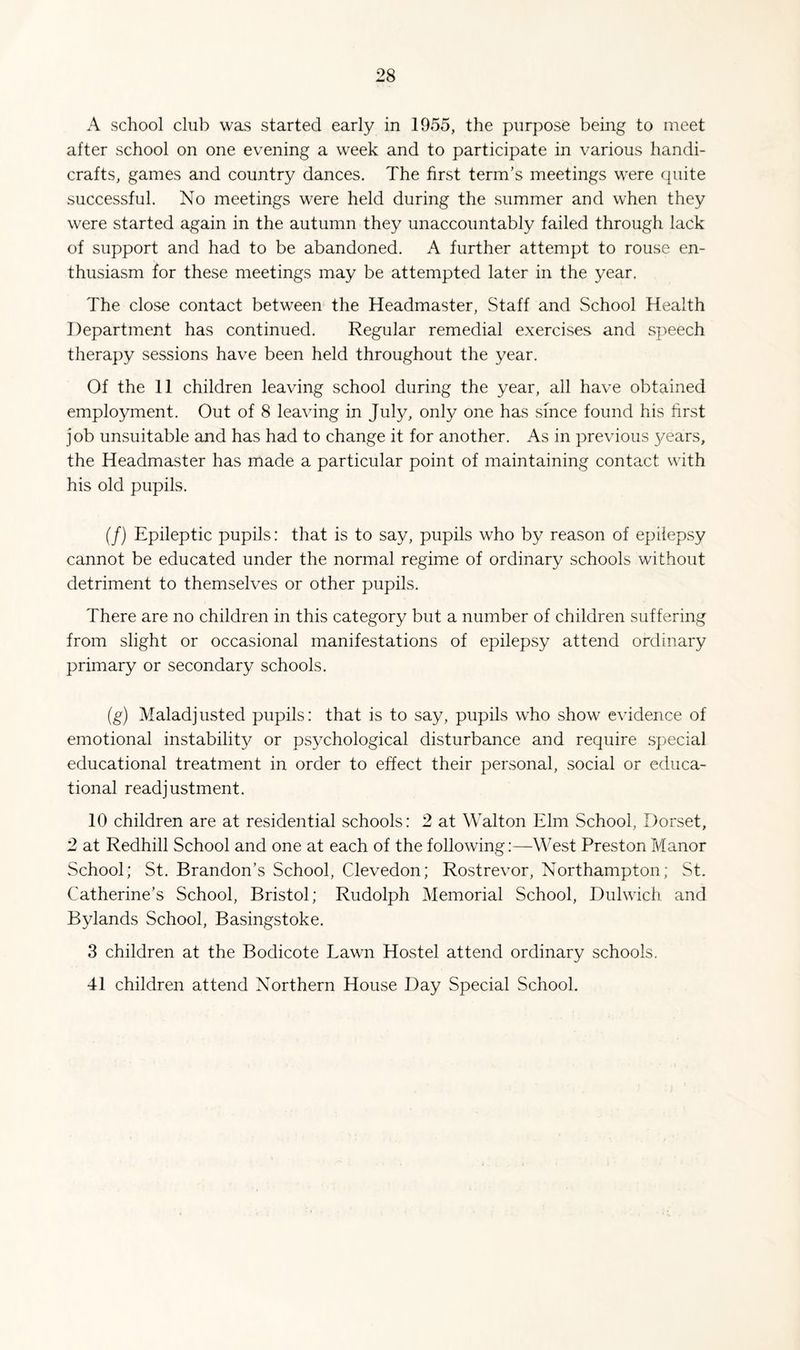 A school club was started early in 1955, the purpose being to meet after school on one evening a week and to participate in various handi¬ crafts, games and country dances. The first term’s meetings were quite successful. No meetings were held during the summer and when they were started again in the autumn they unaccountably failed through lack of support and had to be abandoned. A further attempt to rouse en¬ thusiasm for these meetings may be attempted later in the year. The close contact between the Headmaster, Staff and School Health Department has continued. Regular remedial exercises and speech therapy sessions have been held throughout the year. Of the 11 children leaving school during the year, all have obtained employment. Out of 8 leaving in July, only one has since found his first job unsuitable and has had to change it for another. As in previous 3/ears, the Headmaster has made a particular point of maintaining contact with his old pupils. (/) Epileptic pupils: that is to say, pupils who by reason of epilepsy cannot be educated under the normal regime of ordinary schools without detriment to themselves or other pupils. There are no children in this category but a number of children suffering from slight or occasional manifestations of epilepsy attend ordinary primary or secondary schools. (g) Maladjusted pupils: that is to say, pupils who show evidence of emotional instability or psychological disturbance and require special educational treatment in order to effect their personal, social or educa¬ tional readjustment. 10 children are at residential schools: 2 at Walton Elm School, Dorset, 2 at Redhill School and one at each of the following:—West Preston Manor School; St. Brandon’s School, Clevedon; Rostrevor, Northampton; St. Catherine’s School, Bristol; Rudolph Memorial School, Dulwich and Bylands School, Basingstoke. 3 children at the Bodicote Lawn Hostel attend ordinary schools. 41 children attend Northern House Day Special School.