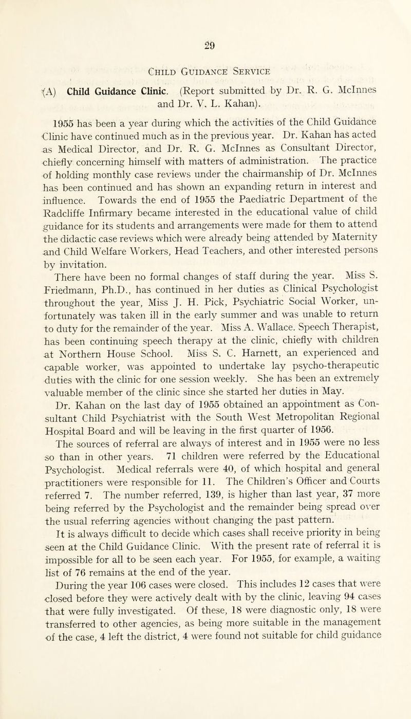 Child Guidance Service j {A) Child Guidance Clinic. (Report submitted by Dr. R. G. Mclnnes and Dr. V. L. Kahan). 1955 has been a year during which the activities of the Child Guidance Clinic have continued much as in the previous year. Dr. Kahan has acted as Medical Director, and Dr. R. G. Mclnnes as Consultant Director, chiefly concerning himself with matters of administration. The practice of holding monthly case reviews under the chairmanship of Dr. Mclnnes has been continued and has shown an expanding return in interest and influence. Towards the end of 1955 the Paediatric Department of the Radcliffe Infirmary became interested in the educational value of child guidance for its students and arrangements were made for them to attend the didactic case reviews which were already being attended by Maternity and Child Welfare Workers, Head Teachers, and other interested persons by invitation. There have been no formal changes of staff during the year. Miss S. Friedmann, Ph.D., has continued in her duties as Clinical Psychologist throughout the year, Miss J. H. Pick, Psychiatric Social Worker, un¬ fortunately was taken ill in the early summer and was unable to return to duty for the remainder of the year. Miss A. Wallace. Speech Therapist, has been continuing speech therapy at the clinic, chiefly with children at Northern House School. Miss S. C. Harnett, an experienced and capable worker, was appointed to undertake lay psycho-therapeutic duties with the clinic for one session weekly. She has been an extremely valuable member of the clinic since she started her duties in May. Dr. Kahan on the last day of 1955 obtained an appointment as Con¬ sultant Child Psychiatrist with the South West Metropolitan Regional Hospital Board and will be leaving in the first quarter of 1956. The sources of referral are always of interest and in 1955 were no less so than in other years. 71 children were referred by the Educational Psychologist. Medical referrals were 40, of which hospital and general practitioners were responsible for 11. The Children’s Officer and Courts referred 7. The number referred, 139, is higher than last year, 37 more being referred by the Psychologist and the remainder being spread over the usual referring agencies without changing the past pattern. It is always difficult to decide which cases shall receive priority in being seen at the Child Guidance Clinic. With the present rate of referral it is impossible for all to be seen each year. For 1955, for example, a waiting list of 76 remains at the end of the year. During the year 106 cases were closed. This includes 12 cases that were closed before they were actively dealt with by the clinic, leaving 94 cases that were fully investigated. Of these, 18 were diagnostic only, 18 were transferred to other agencies, as being more suitable in the management of the case, 4 left the district, 4 were found not suitable for child guidance