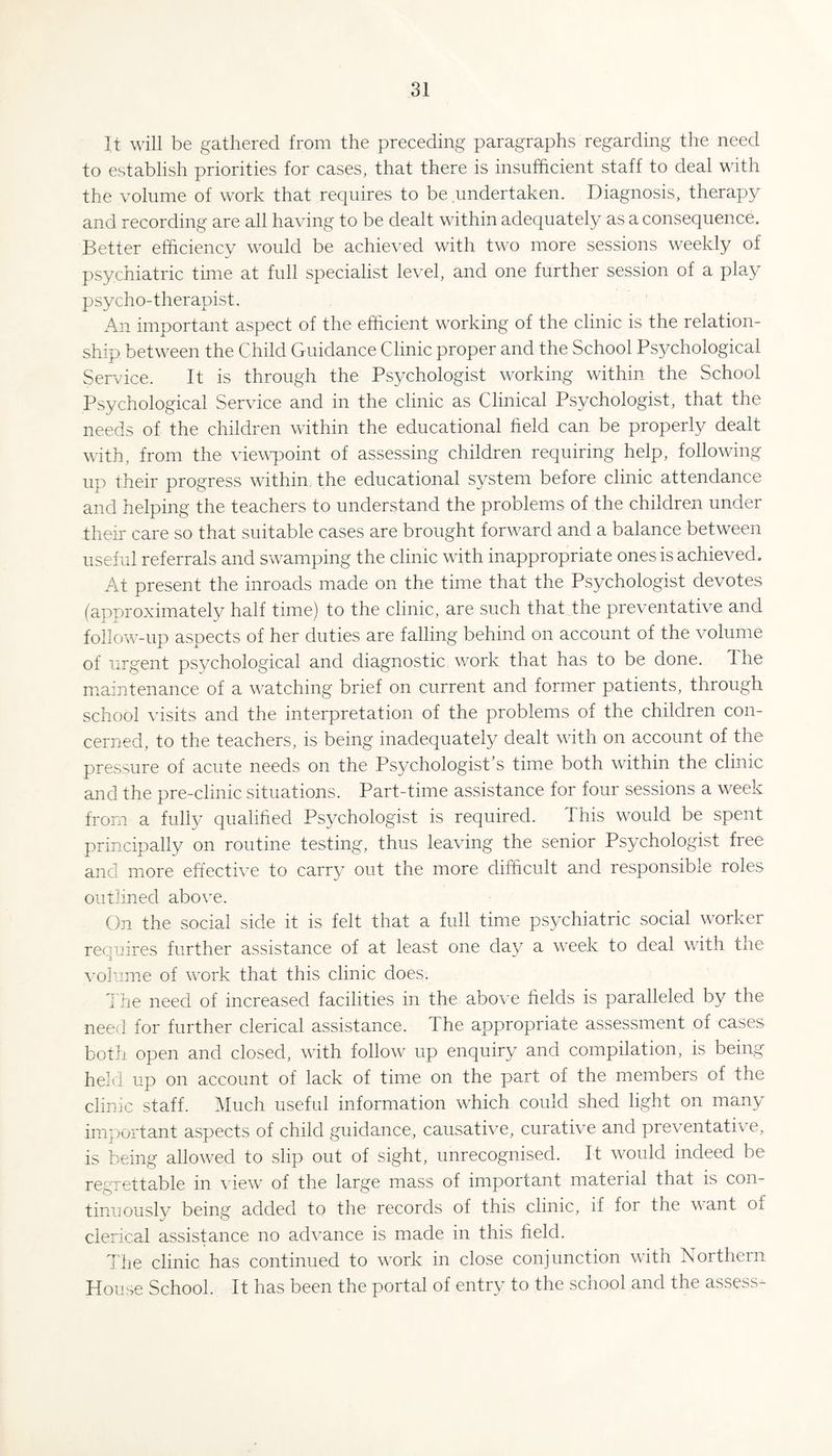 It will be gathered from the preceding paragraphs regarding the need to establish priorities for cases, that there is insufficient staff to deal with the volume of work that requires to be .undertaken. Diagnosis, therapy and recording are all having to be dealt within adequately as a consequence. Better efficiency would be achieved with two more sessions weekly of psychiatric time at full specialist level, and one further session of a play psycho-therapist. An important aspect of the efficient working of the clinic is the relation¬ ship between the Child Guidance Clinic proper and the School Ps^^chological Service. It is through the Psychologist working within the School Psychological Service and in the clinic as Clinical Psychologist, that the needs of the children within the educational field can be properly dealt with, from the viewpoint of assessing children requiring help, following up their progress within, the educational system before clinic attendance and helping the teachers to understand the problems of the children under their care so that suitable cases are brought forward and a balance between useful referrals and swamping the clinic with inappropriate ones is achieved. At present the inroads made on the time that the Psychologist devotes (approximately half time) to the clinic, are such that the preventative and follow-up aspects of her duties are falling behind on account of the volume of urgent psychological and diagnostic w^ork that has to be done. The maintenance of a watching brief on current and former patients, through school visits and the interpretation of the problems of the children con¬ cerned, to the teachers, is being inadequately dealt with on account of the pressure of acute needs on the Psychologist’s time both within the clinic and the pre-clinic situations. Part-time assistance for four sessions a w^eek from a fully qualihed Psychologist is required. This w^ould be spent principally on routine testing, thus leaving the senior Psychologist free and more effective to carry out the more difficult and responsible roles outlined above. On the social side it is felt that a full time psychiatric social wwker requires further assistance of at least one day a week to deal with the \’ohime of work that this clinic does. The need of increased facilities in the above helds is paralleled by the need for further clerical assistance. The appropriate assessment of cases both open and closed, with follow up enquiry and compilation, is being held up on account of lack of time on the part of the members of the clinic staff. Much useful information which could shed light on many im-portant aspects of child guidance, causative, curative and preventative, is being allowed to slip out of sight, unrecognised. It would indeed be regrettable in view of the large mass of important material that is con¬ tinuously being added to the records of this clinic, if for the want of clerical assistance no advance is made in this field. The clinic has continued to w'ork in close conjunction with Northern House School. It has been the portal of entry to the school and the assess-
