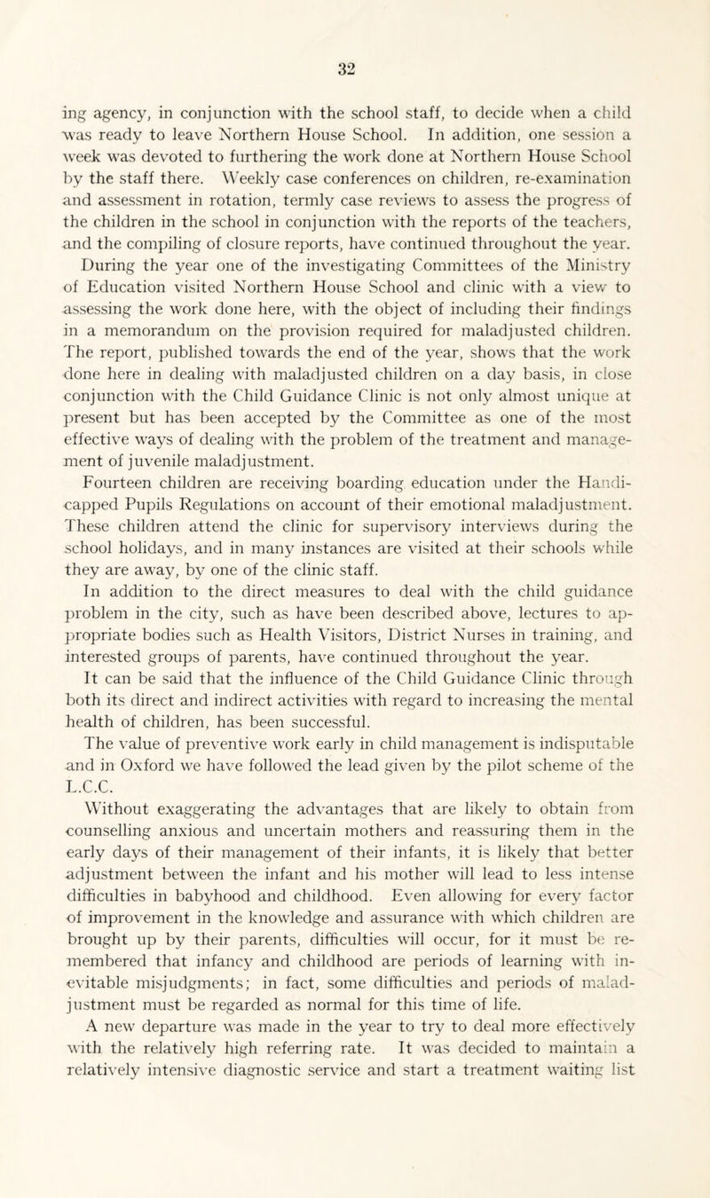 ing agency, in conjunction with the school staff, to decide when a child was ready to leave Northern House School. In addition, one session a week was devoted to furthering the work done at Northern House School by the staff there. Weekly case conferences on children, re-examination and assessment in rotation, termly case reviews to assess the progress of the children in the school in conjunction with the reports of the teachers, and the compiling of closure reports, have continued throughout the year. During the year one of the investigating Committees of the Ministry of Education visited Northern House School and clinic with a view to assessing the work done here, with the object of including their findings in a memorandum on the provision required for maladjusted children. The report, published towards the end of the year, shows that the work done here in dealing with maladjusted children on a day basis, in close conjunction with the Child Guidance Clinic is not only almost unique at present but has been accepted by the Committee as one of the most effective w^ays of dealing with the problem of the treatment and manage¬ ment of juvenile maladjustment. Fourteen children are receiving boarding education under the Handi¬ capped Pupils Regulations on account of their emotional maladjustment. These children attend the clinic for supervisory interviews during the school holidays, and in many instances are visited at their schools wEile they are aw^ay, by one of the clinic staff. In addition to the direct measures to deal with the child guidance problem in the city, such as have been described above, lectures to ap¬ propriate bodies such as Health Visitors, District Nurses in training, and interested groups of parents, have continued throughout the year. It can be said that the influence of the Child Guidance Clinic through both its direct and indirect activities with regard to increasing the mental health of children, has been successful. The value of preventive work early in child management is indisputable and in Oxford we have follow^ed the lead given by the pilot scheme of the L.C.C. Without exaggerating the advantages that are likely to obtain from counselling anxious and uncertain mothers and reassuring them in the early days of their management of their infants, it is likely that better adjustment betw’een the infant and his mother will lead to less intense difficulties in babyhood and childhood. Even allowung for every factor of improvement in the knowledge and assurance with which children are brought up by their parents, difficulties will occur, for it must be re¬ membered that infancy and childhood are periods of learning with in¬ evitable misjudgments; in fact, some difficulties and periods of malad¬ justment must be regarded as normal for this time of life. A new departure was made in the year to try to deal more effectively with the relatively high referring rate. It w^as decided to maintain a relatively intensive diagnostic service and start a treatment waiting list